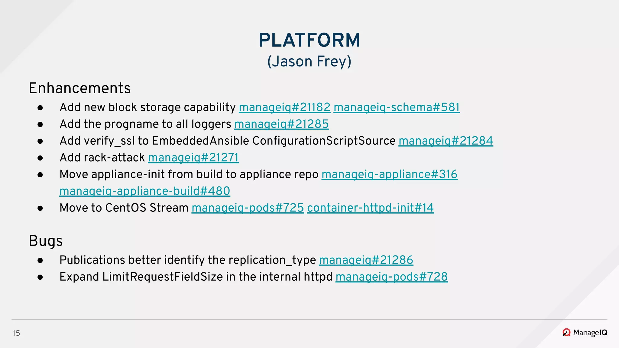 15
Enhancements
● Add new block storage capability manageiq#21182 manageiq-schema#581
● Add the progname to all loggers manageiq#21285
● Add verify_ssl to EmbeddedAnsible ConﬁgurationScriptSource manageiq#21284
● Add rack-attack manageiq#21271
● Move appliance-init from build to appliance repo manageiq-appliance#316
manageiq-appliance-build#480
● Move to CentOS Stream manageiq-pods#725 container-httpd-init#14
Bugs
● Publications better identify the replication_type manageiq#21286
● Expand LimitRequestFieldSize in the internal httpd manageiq-pods#728
PLATFORM
(Jason Frey)
 