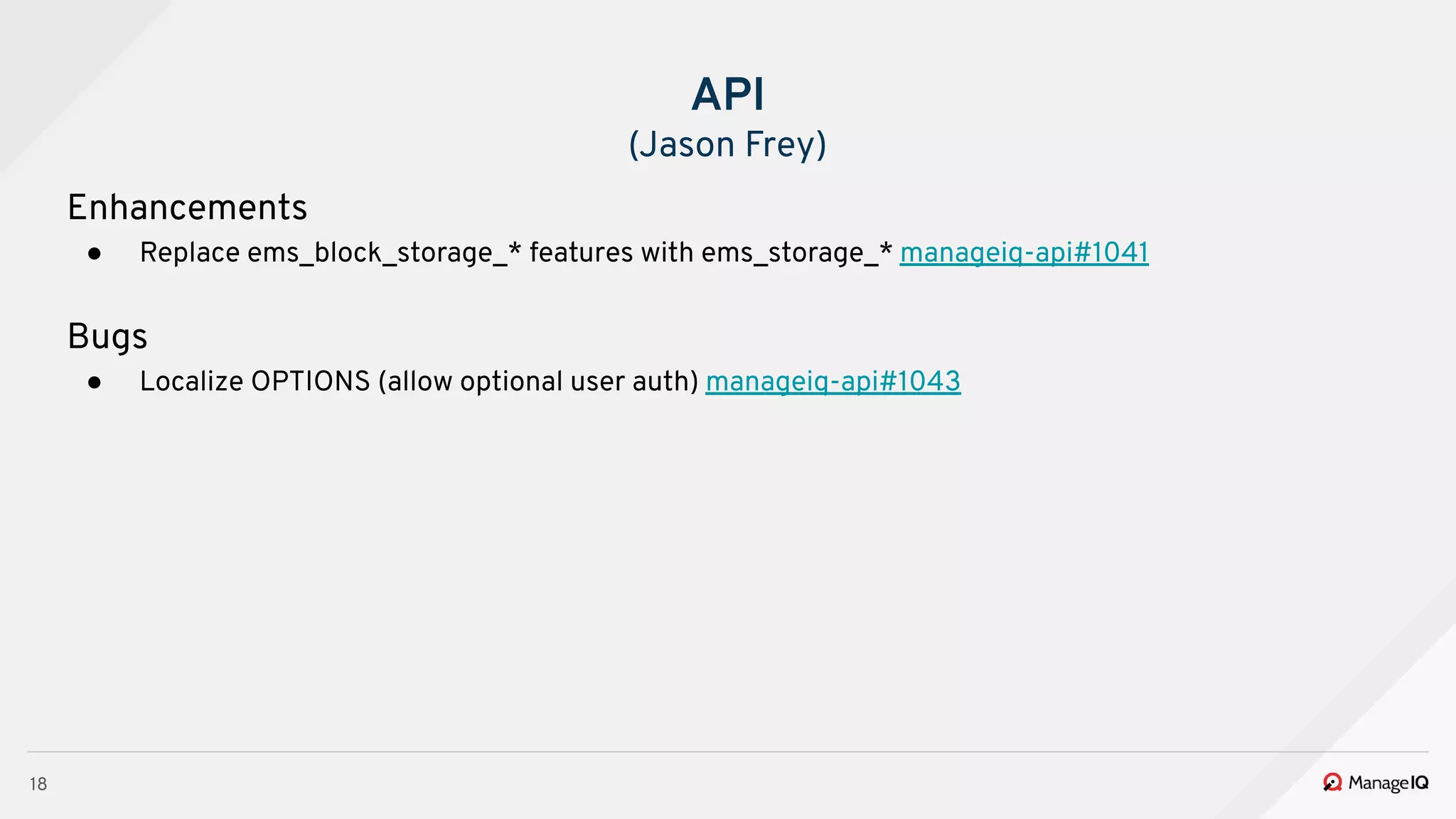 18
Enhancements
● Replace ems_block_storage_* features with ems_storage_* manageiq-api#1041
Bugs
● Localize OPTIONS (allow optional user auth) manageiq-api#1043
API
(Jason Frey)
 