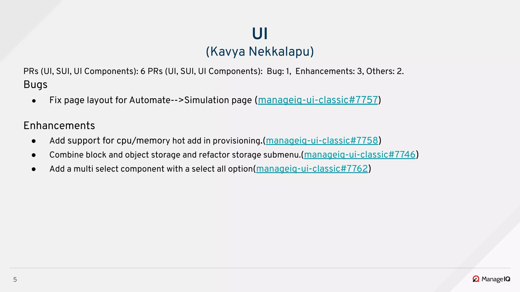5
UI
(Kavya Nekkalapu)
PRs (UI, SUI, UI Components): 6 PRs (UI, SUI, UI Components): Bug: 1, Enhancements: 3, Others: 2.
Bugs
● Fix page layout for Automate-->Simulation page (manageiq-ui-classic#7757)
Enhancements
● Add support for cpu/memory hot add in provisioning.(manageiq-ui-classic#7758)
● Combine block and object storage and refactor storage submenu.(manageiq-ui-classic#7746)
● Add a multi select component with a select all option(manageiq-ui-classic#7762)
 