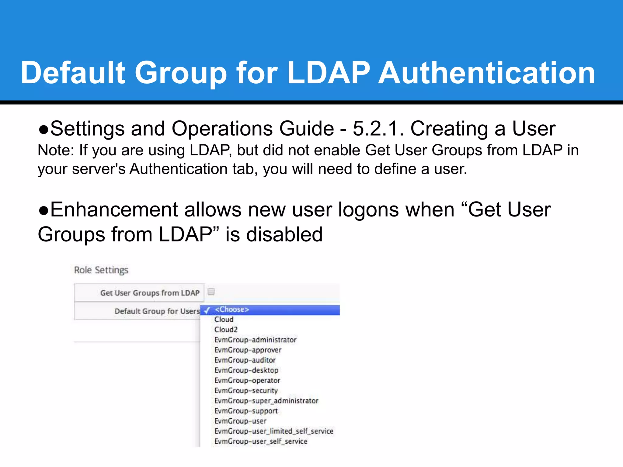 Default Group for LDAP Authentication 
●Settings and Operations Guide - 5.2.1. Creating a User 
Note: If you are using LDAP, but did not enable Get User Groups from LDAP in 
your server's Authentication tab, you will need to define a user. 
●Enhancement allows new user logons when “Get User 
Groups from LDAP” is disabled 
 