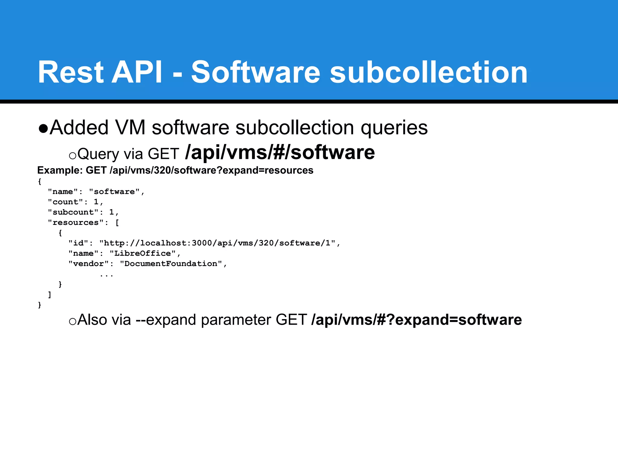 Rest API - Accounts subcollection 
●API versioning to follow Semver standard 
oi.e. v1.1 development version now set to v1.1.0-pre 
●Added VM accounts subcollection queries 
oQuery via GET /api/vms/#/accounts 
Example: GET /api/vms/320/accounts?expand=resources 
{ 
"name": "accounts", 
"count": 3, 
"subcount": 2, 
"resources": [ 
{ 
"id": "http://localhost:3000/api/vms/320/accounts/3", 
"name": "Alberto", 
"homedir": "/home/aab", 
... 
}, ...] 
} 
oAlso via --expand parameter GET /api/vms/#?expand=accounts 
 