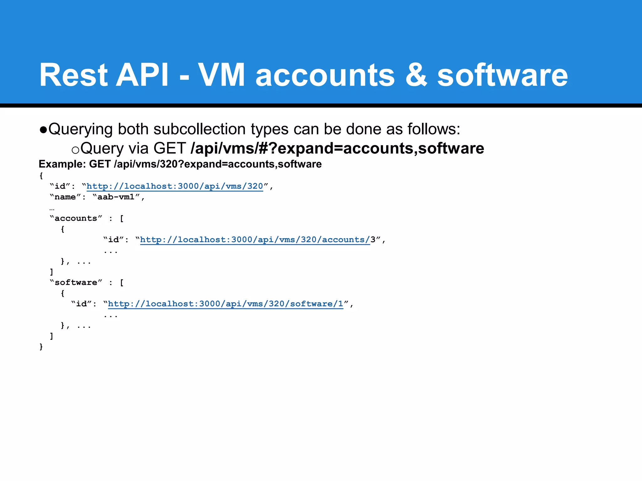 Rest API - Software subcollection 
●Added VM software subcollection queries 
oQuery via GET /api/vms/#/software 
Example: GET /api/vms/320/software?expand=resources 
{ 
"name": "software", 
"count": 1, 
"subcount": 1, 
"resources": [ 
{ 
"id": "http://localhost:3000/api/vms/320/software/1", 
"name": "LibreOffice", 
"vendor": "DocumentFoundation", 
... 
} 
] 
} 
oAlso via --expand parameter GET /api/vms/#?expand=software 
 