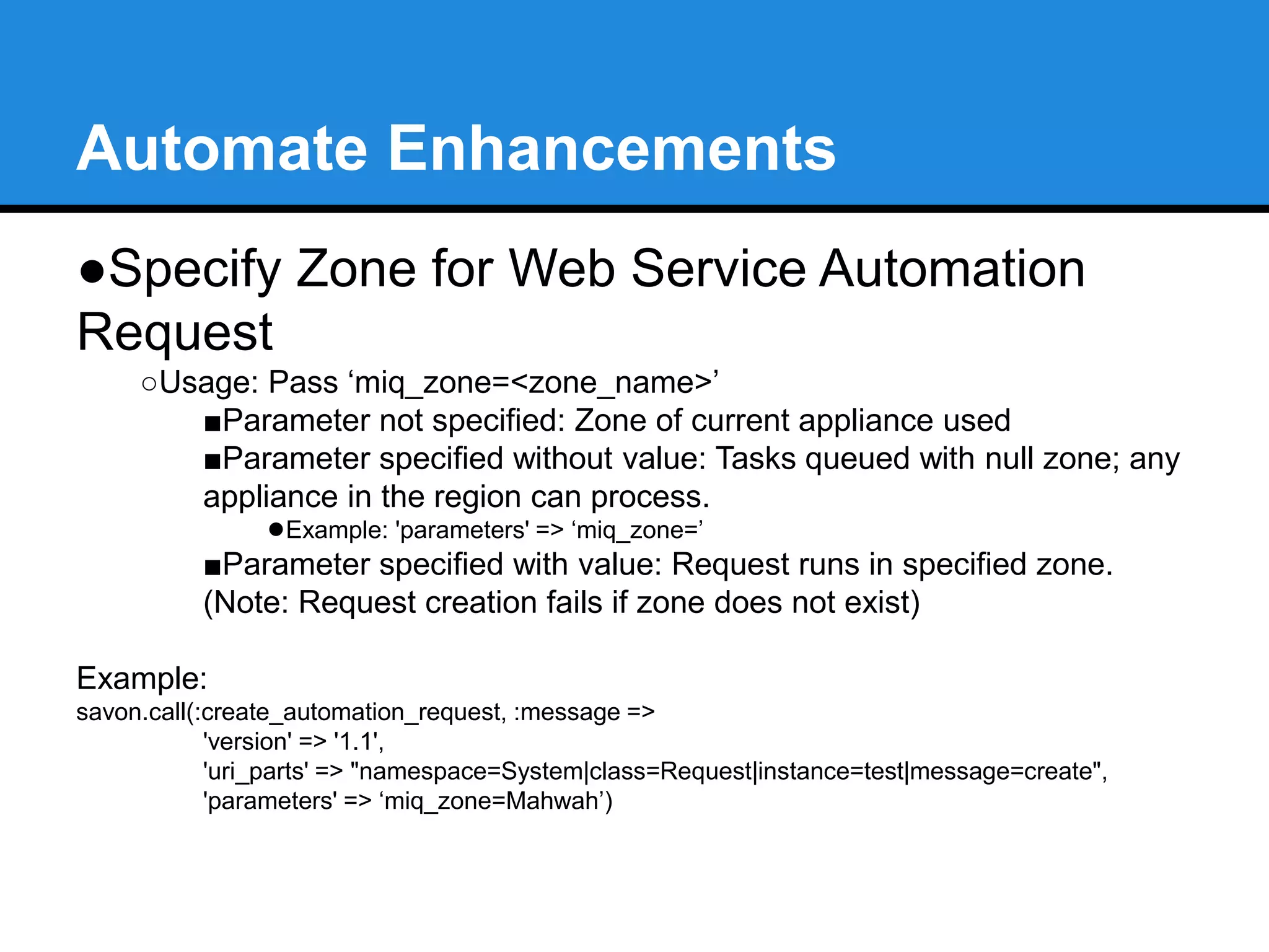 Automate Enhancements 
●Specify Zone for Web Service Automation 
Request 
○Usage: Pass ‘miq_zone=<zone_name>’ 
■Parameter not specified: Zone of current appliance used 
■Parameter specified without value: Tasks queued with null zone; any 
appliance in the region can process. 
●Example: 'parameters' => ‘miq_zone=’ 
■Parameter specified with value: Request runs in specified zone. 
(Note: Request creation fails if zone does not exist) 
Example: 
savon.call(:create_automation_request, :message => 
'version' => '1.1', 
'uri_parts' => "namespace=System|class=Request|instance=test|message=create", 
'parameters' => ‘miq_zone=Mahwah’) 
 