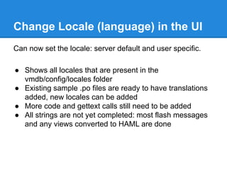 Change Locale (language) in the UI
Can now set the locale: server default and user specific.
● Shows all locales that are present in the
vmdb/config/locales folder
● Existing sample .po files are ready to have translations
added, new locales can be added
● More code and gettext calls still need to be added
● All strings are not yet completed: most flash messages
and any views converted to HAML are done
 
