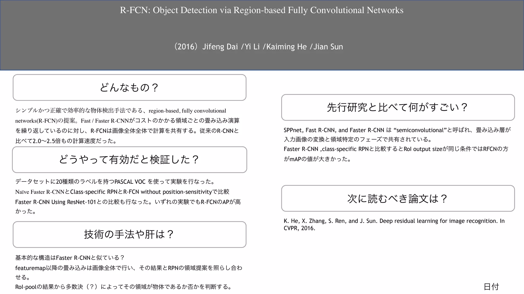 どんなもの？
先行研究と比べて何がすごい？
技術の手法や肝は？
どうやって有効だと検証した？
次に読むべき論文は？
K. He, X. Zhang, S. Ren, and J. Sun. Deep residual learning for image recognition. In
CVPR, 2016. 
データセットに20種類のラベルを持つPASCAL VOC を使って実験を行なった。
Naïve Faster R-CNNとClass-specific RPNとR-FCN without position-sensitivityで比較
Faster R-CNN Using ResNet-101との比較も行なった。いずれの実験でもR-FCNのAPが高
かった。
 
 
基本的な構造はFaster R-CNNと似ている？
featuremap以降の畳み込みは画像全体で行い、その結果とRPNの領域提案を照らし合わ
せる。
RoI-poolの結果から多数決（？）によってその領域が物体であるか否かを判断する。 
SPPnet, Fast R-CNN, and Faster R-CNN は “semiconvolutional”と呼ばれ、畳み込み層が
入力画像の変換と領域特定のフェーズで共有されている。
Faster R-CNN ,class-specific RPNと比較するとRoI output sizeが同じ条件ではRFCNの方
がmAPの値が大きかった。 
 
シンプルかつ正確で効率的な物体検出手法である、region-based, fully convolutional
networks(R-FCN)の提案。Fast / Faster R-CNNがコストのかかる領域ごとの畳み込み演算
を繰り返しているのに対し、R-FCNは画像全体全体で計算を共有する。従来のR-CNNと
比べて2.0∼2.5倍もの計算速度だった。
 
 
R-FCN: Object Detection via Region-based Fully Convolutional Networks
（2016）Jifeng Dai /Yi Li /Kaiming He /Jian Sun
日付
 