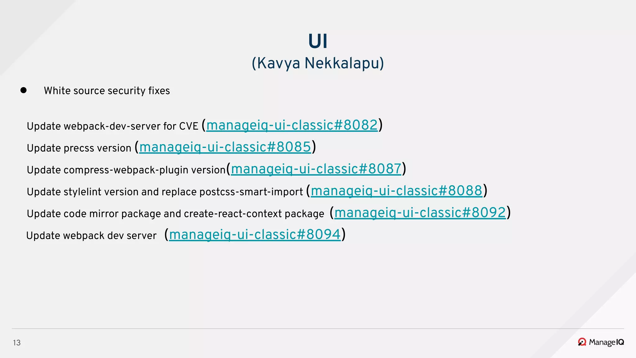 13
● White source security ﬁxes
Update webpack-dev-server for CVE (manageiq-ui-classic#8082)
Update precss version (manageiq-ui-classic#8085)
Update compress-webpack-plugin version(manageiq-ui-classic#8087)
Update stylelint version and replace postcss-smart-import (manageiq-ui-classic#8088)
Update code mirror package and create-react-context package (manageiq-ui-classic#8092)
Update webpack dev server (manageiq-ui-classic#8094)
UI
(Kavya Nekkalapu)
 
