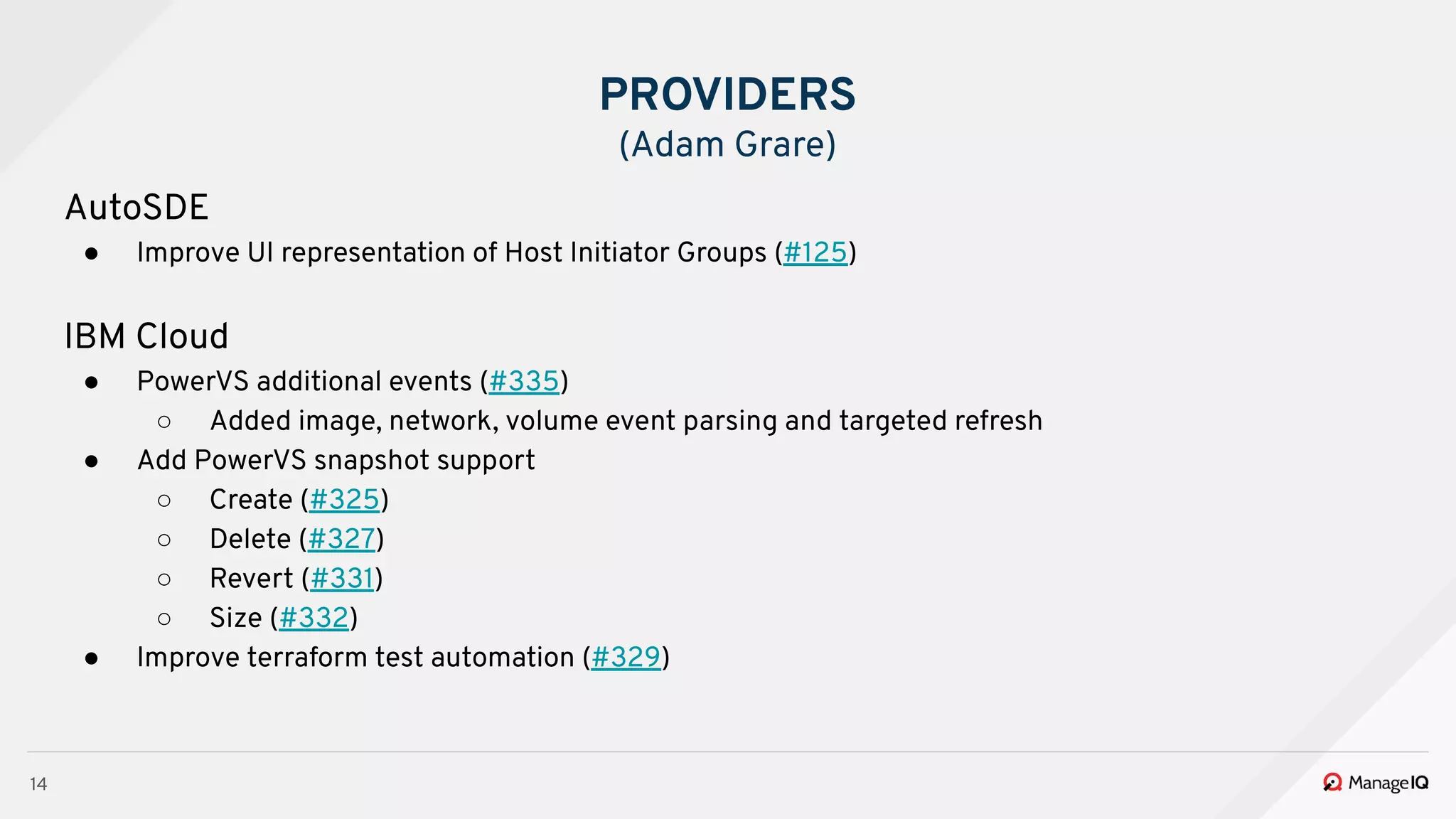 14
AutoSDE
● Improve UI representation of Host Initiator Groups (#125)
IBM Cloud
● PowerVS additional events (#335)
○ Added image, network, volume event parsing and targeted refresh
● Add PowerVS snapshot support
○ Create (#325)
○ Delete (#327)
○ Revert (#331)
○ Size (#332)
● Improve terraform test automation (#329)
PROVIDERS
(Adam Grare)
 
