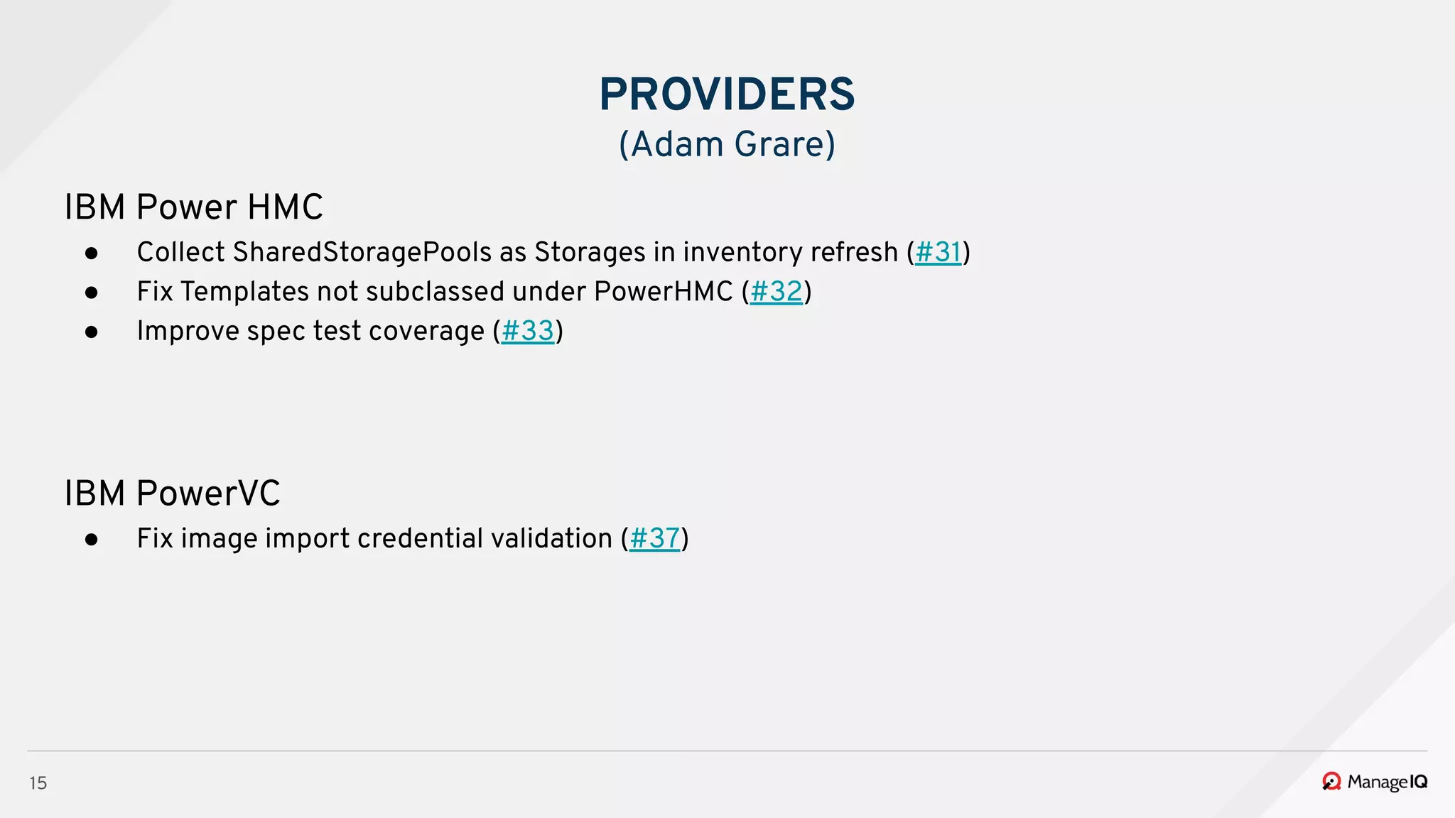 15
IBM Power HMC
● Collect SharedStoragePools as Storages in inventory refresh (#31)
● Fix Templates not subclassed under PowerHMC (#32)
● Improve spec test coverage (#33)
IBM PowerVC
● Fix image import credential validation (#37)
PROVIDERS
(Adam Grare)
 