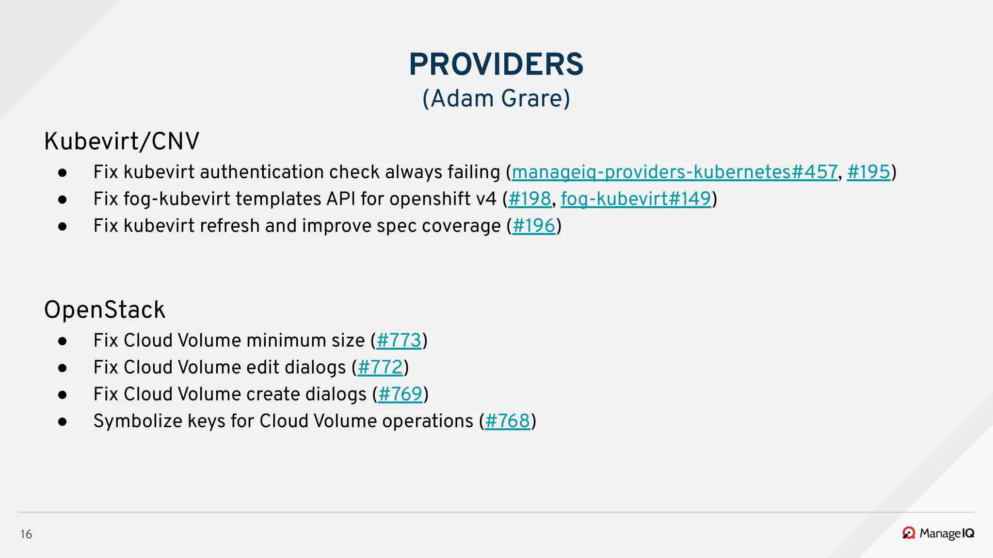 16
Kubevirt/CNV
● Fix kubevirt authentication check always failing (manageiq-providers-kubernetes#457, #195)
● Fix fog-kubevirt templates API for openshift v4 (#198, fog-kubevirt#149)
● Fix kubevirt refresh and improve spec coverage (#196)
OpenStack
● Fix Cloud Volume minimum size (#773)
● Fix Cloud Volume edit dialogs (#772)
● Fix Cloud Volume create dialogs (#769)
● Symbolize keys for Cloud Volume operations (#768)
PROVIDERS
(Adam Grare)
 