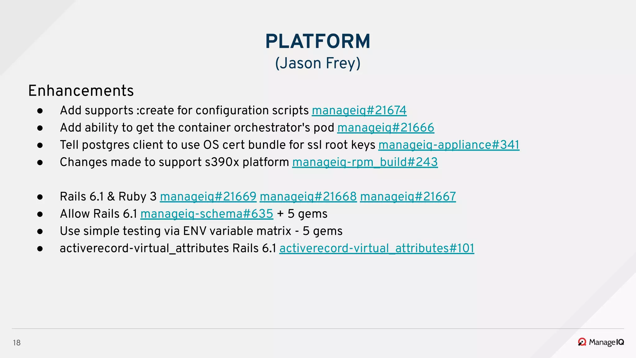 18
Enhancements
● Add supports :create for conﬁguration scripts manageiq#21674
● Add ability to get the container orchestrator's pod manageiq#21666
● Tell postgres client to use OS cert bundle for ssl root keys manageiq-appliance#341
● Changes made to support s390x platform manageiq-rpm_build#243
● Rails 6.1 & Ruby 3 manageiq#21669 manageiq#21668 manageiq#21667
● Allow Rails 6.1 manageiq-schema#635 + 5 gems
● Use simple testing via ENV variable matrix - 5 gems
● activerecord-virtual_attributes Rails 6.1 activerecord-virtual_attributes#101
PLATFORM
(Jason Frey)
 