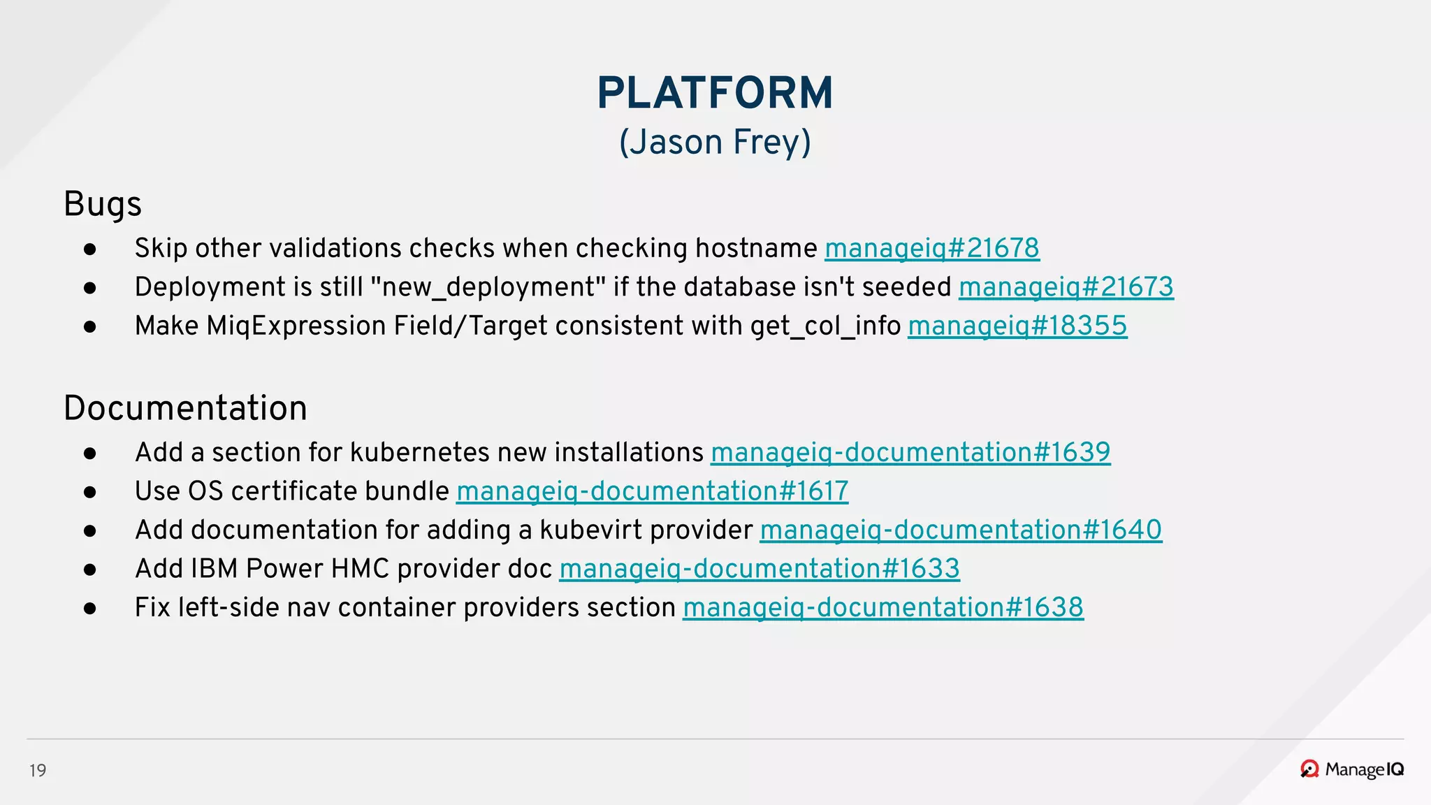 19
Bugs
● Skip other validations checks when checking hostname manageiq#21678
● Deployment is still "new_deployment" if the database isn't seeded manageiq#21673
● Make MiqExpression Field/Target consistent with get_col_info manageiq#18355
Documentation
● Add a section for kubernetes new installations manageiq-documentation#1639
● Use OS certiﬁcate bundle manageiq-documentation#1617
● Add documentation for adding a kubevirt provider manageiq-documentation#1640
● Add IBM Power HMC provider doc manageiq-documentation#1633
● Fix left-side nav container providers section manageiq-documentation#1638
PLATFORM
(Jason Frey)
 