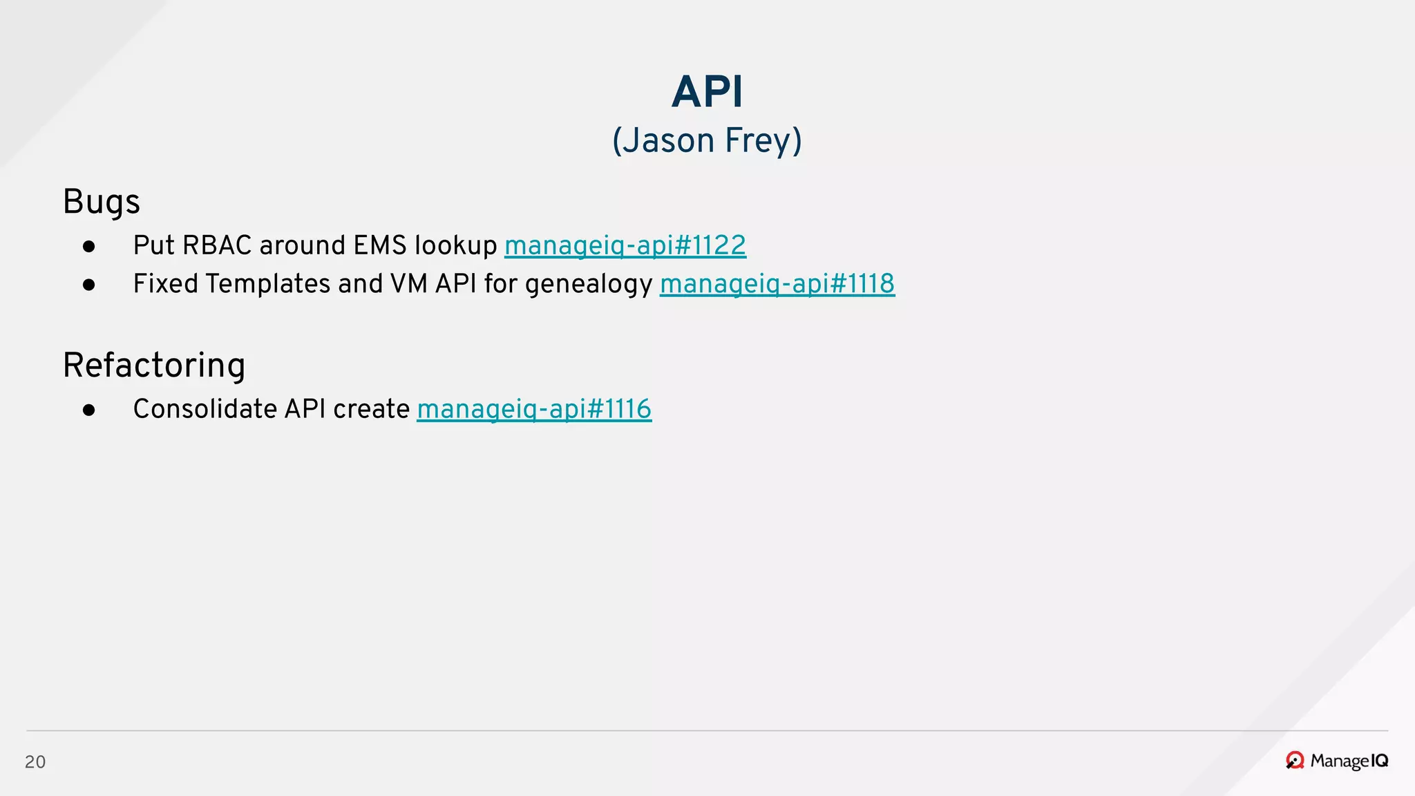 20
Bugs
● Put RBAC around EMS lookup manageiq-api#1122
● Fixed Templates and VM API for genealogy manageiq-api#1118
Refactoring
● Consolidate API create manageiq-api#1116
API
(Jason Frey)
 