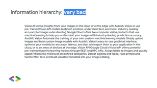 Vision AI Derive insights from your images in the cloud or at the edge with AutoML Vision or use
pre-trained Vision API models to detect emotion, understand text, and more. Industry-leading
accuracy for image understanding Google Cloud offers two computer vision products that use
machine learning to help you understand your images with industry-leading prediction accuracy.
AutoML Vision Automate the training of your own custom machine learning models. Simply upload
images and train custom image models with AutoML Vision’s easy-to-use graphical interface;
optimize your models for accuracy, latency, and size; and export them to your application in the
cloud, or to an array of devices at the edge. Vision API Google Cloud’s Vision API offers powerful
pre-trained machine learning models through REST and RPC APIs. Assign labels to images and quickly
classify them into millions of predefined categories. Detect objects and faces, read printed and
handwritten text, and build valuable metadata into your image catalog.
information hierarchy: very bad
 