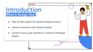 Introduction
What is Design Day?
● Way to help explain the solution design process
● Hands-on practice with iterative design
● Guide on how to get started on a Solution Challenge
project
 