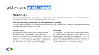 grid systems: an old example
Vision AI
Derive insights from your images in the cloud or at the edge with AutoML Vision or use pre-trained Vision
API models to detect emotion, understand text, and more.
Industry-leading accuracy for image understanding
Google Cloud offers two computer vision products that use machine learning to help you understand your images
with industry-leading prediction accuracy.
AutoML Vision
Automate the training of your own custom machine
learning models. Simply upload images and train
custom image models with AutoML Vision’s easy-to-use
graphical interface; optimize your models for accuracy,
latency, and size; and export them to your application in
the cloud, or to an array of devices at the edge.
Vision API
Google Cloud’s Vision API offers powerful pre-trained
machine learning models through REST and RPC APIs.
Assign labels to images and quickly classify them into
millions of predefined categories. Detect objects and
faces, read printed and handwritten text, and build
valuable metadata into your image catalog.
 