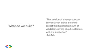“That version of a new product or
service which allows a team to
collect the maximum amount of
validated learning about customers
with the least effort”
- Eric Reis
What do we build?
 