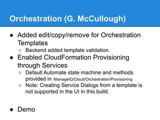 Orchestration (G. McCullough)
● Added edit/copy/remove for Orchestration
Templates
○ Backend added template validation.
● Enabled CloudFormation Provisioning
through Services
○ Default Automate state machine and methods
provided in /ManageIQ/Cloud/Orchestration/Provisioning
○ Note: Creating Service Dialogs from a template is
not supported in the UI in this build.
● Demo
 