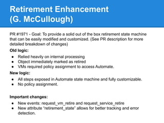 Retirement Enhancement
(G. McCullough)
PR #1971 - Goal: To provide a solid out of the box retirement state machine
that can be easily modified and customized. (See PR description for more
detailed breakdown of changes)
Old logic:
● Relied heavily on internal processing
● Object immediately marked as retired
● VMs required policy assignment to access Automate.
New logic:
● All steps exposed in Automate state machine and fully customizable.
● No policy assignment.
Important changes:
● New events: request_vm_retire and request_service_retire
● New attribute “retirement_state” allows for better tracking and error
detection.
 