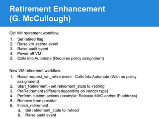 Retirement Enhancement
(G. McCullough)
Old VM retirement workflow:
1. Set retired flag
2. Raise vm_retired event
3. Raise audit event
4. Power off VM
5. Calls into Automate (Requires policy assignment)
New VM retirement workflow:
1. Raise request_vm_retire event - Calls into Automate (With no policy
assignment)
2. Start_Retirement - set retirement_state to 'retiring’
3. PreRetirement (different depending on vendor type)
4. Perform custom actions (example: Release MAC and/or IP address)
5. Remove from provider
6. Finish_retirement
a. Set retirement_state to ‘retired’
b. Raise audit event
 