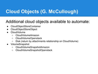 Cloud Objects (G. McCullough)
Additional cloud objects available to automate:
● CloudObjectStoreContainer
● CloudObjectStoreObject
● CloudVolume
○ CloudVolumeAmazon
○ CloudVolumeOpenstack
○ Disk (return by attachments relationship on CloudVolume)
● VolumeSnapshot
○ CloudVolumeSnapshotAmazon
○ CloudVolumeSnapshotOpenstack
 