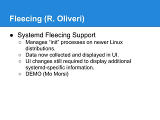 Fleecing (R. Oliveri)
● Systemd Fleecing Support
○ Manages “init” processes on newer Linux
distributions.
○ Data now collected and displayed in UI.
○ UI changes still required to display additional
systemd-specific information.
○ DEMO (Mo Morsi)
 