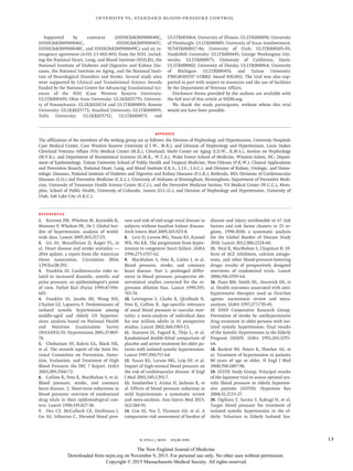 n engl j med﻿﻿ nejm.org﻿ 13
Intensive vs. Standard Blood-Pressure Control
Supported by contracts (HHSN268200900040C,
HHSN268200900046C, HHSN268200900047C,
HHSN268200900048C, and HHSN268200900049C) and an in-
teragency agreement (A-HL-13-002-001) from the NIH, includ-
ing the National Heart, Lung, and Blood Institute (NHLBI), the
National Institute of Diabetes and Digestive and Kidney Dis-
eases, the National Institute on Aging, and the National Insti-
tute of Neurological Disorders and Stroke. Several study sites
were supported by Clinical and Translational Science Awards
funded by the National Center for Advancing Translational Sci-
ences of the NIH (Case Western Reserve University:
UL1TR000439; Ohio State University: UL1RR025755; Universi-
ty of Pennsylvania: UL1RR024134 and UL1TR000003; Boston
University: UL1RR025771; Stanford University: UL1TR000093;
Tufts University: UL1RR025752, UL1TR000073, and
UL1TR001064; University of Illinois: UL1TR000050; University
of Pittsburgh: UL1TR000005; University of Texas Southwestern:
9U54TR000017-06; University of Utah: UL1TR000105-05;
Vanderbilt University: UL1TR000445; George Washington Uni-
versity: UL1TR000075; University of California, Davis:
UL1TR000002; University of Florida: UL1TR000064; University
of Michigan: UL1TR000433; and Tulane University:
P30GM103337 COBRE Award NIGMS). The trial was also sup-
ported in part with respect to resources and the use of facilities
by the Department of Veterans Affairs.
Disclosure forms provided by the authors are available with
the full text of this article at NEJM.org.
We thank the study participants, without whom this trial
would not have been possible.
Appendix
The affiliations of the members of the writing group are as follows: the Division of Nephrology and Hypertension, University Hospitals
Case Medical Center, Case Western Reserve University (J.T.W., M.R.), and Division of Nephrology and Hypertension, Louis Stokes
Cleveland Veterans Affairs (VA) Medical Center (M.R.), Cleveland; Sticht Center on Aging (J.D.W., K.M.S.), Section on Nephrology
(M.V.R.), and Department of Biostatistical Sciences (D.M.R., W.T.A.), Wake Forest School of Medicine, Winston-Salem, NC; Depart-
ment of Epidemiology, Tulane University School of Public Health and Tropical Medicine, New Orleans (P.K.W.); Clinical Applications
and Prevention Branch, National Heart, Lung, and Blood Institute (J.K.S., L.J.F., J.A.C.), and Division of Kidney, Urologic, and Hema-
tologic Diseases, National Institute of Diabetes and Digestive and Kidney Diseases (P.L.K.), Bethesda, MD; Divisions of Cardiovascular
Diseases (S.O.) and Preventive Medicine (C.E.L.), University of Alabama at Birmingham, Birmingham; Department of Preventive Medi-
cine, University of Tennessee Health Science Center (K.C.J.), and the Preventive Medicine Section, VA Medical Center (W.C.C.), Mem-
phis; School of Public Health, University of Colorado, Aurora (D.C.G.); and Division of Nephrology and Hypertension, University of
Utah, Salt Lake City (A.K.C.).
References
1.	 Kearney PM, Whelton M, Reynolds K,
Muntner P, Whelton PK, He J. Global bur-
den of hypertension: analysis of world-
wide data. Lancet 2005;​365:​217-23.
2.	 Go AS, Mozaffarian D, Roger VL, et
al. Heart disease and stroke statistics —
2014 update: a report from the American
Heart Association. Circulation 2014;​
129(3):​e28-292.
3.	 Franklin SS. Cardiovascular risks re-
lated to increased diastolic, systolic and
pulse pressure: an epidemiologist’s point
of view. Pathol Biol (Paris) 1999;​47:​594-
603.
4.	 Franklin SS, Jacobs MJ, Wong ND,
L’Italien GJ, Lapuerta P. Predominance of
isolated systolic hypertension among
middle-aged and elderly US hyperten-
sives: analysis based on National Health
and Nutrition Examination Survey
(NHANES) III. Hypertension 2001;​37:​869-
74.
5.	 Chobanian AV, Bakris GL, Black HR,
et al. The seventh report of the Joint Na-
tional Committee on Prevention, Detec-
tion, Evaluation, and Treatment of High
Blood Pressure: the JNC 7 Report. JAMA
2003;​289:​2560-72.
6.	 Collins R, Peto R, MacMahon S, et al.
Blood pressure, stroke, and coronary
heart disease. 2. Short-term reductions in
blood pressure: overview of randomised
drug trials in their epidemiological con-
text. Lancet 1990;​335:​827-38.
7.	 Hsu CY, McCulloch CE, Darbinian J,
Go AS, Iribarren C. Elevated blood pres-
sure and risk of end-stage renal disease in
subjects without baseline kidney disease.
Arch Intern Med 2005;​165:​923-8.
8.	 Levy D, Larson MG, Vasan RS, Kannel
WB, Ho KK. The progression from hyper-
tension to congestive heart failure. JAMA
1996;​275:​1557-62.
9.	 MacMahon S, Peto R, Cutler J, et al.
Blood pressure, stroke, and coronary
heart disease. Part 1: prolonged differ-
ences in blood pressure: prospective ob-
servational studies corrected for the re-
gression dilution bias. Lancet 1990;​335:​
765-74.
10.	Lewington S, Clarke R, Qizilbash N,
Peto R, Collins R. Age-specific relevance
of usual blood pressure to vascular mor-
tality: a meta-analysis of individual data
for one million adults in 61 prospective
studies. Lancet 2002;​360:​1903-13.
11.	Staessen JA, Fagard R, Thijs L, et al.
Randomised double-blind comparison of
placebo and active treatment for older pa-
tients with isolated systolic hypertension.
Lancet 1997;​350:​757-64.
12.	Vasan RS, Larson MG, Leip EP, et al.
Impact of high-normal blood pressure on
the risk of cardiovascular disease. N Engl
J Med 2001;​345:​1291-7.
13.	Sundström J, Arima H, Jackson R, et
al. Effects of blood pressure reduction in
mild hypertension: a systematic review
and meta-analysis. Ann Intern Med 2015;​
162:​184-91.
14.	Lim SS, Vos T, Flaxman AD, et al. A
comparative risk assessment of burden of
disease and injury attributable to 67 risk
factors and risk factor clusters in 21 re-
gions, 1990-2010: a systematic analysis
for the Global Burden of Disease Study
2010. Lancet 2012;​380:​2224-60.
15.	 Neal B, MacMahon S, Chapman N. Ef-
fects of ACE inhibitors, calcium antago-
nists, and other blood-pressure-lowering
drugs: results of prospectively designed
overviews of randomised trials. Lancet
2000;​356:​1955-64.
16.	Psaty BM, Smith NL, Siscovick DS, et
al. Health outcomes associated with anti-
hypertensive therapies used as first-line
agents: asystematic review and meta-
analysis. JAMA 1997;​277:​739-45.
17.	SHEP Cooperative Research Group.
Prevention of stroke by antihypertensive
drug treatment in older persons with iso-
lated systolic hypertension: final results
of the Systolic Hypertension in the Elderly
Program (SHEP). JAMA 1991;​265:​3255-
64.
18.	Beckett NS, Peters R, Fletcher AE, et
al. Treatment of hypertension in patients
80 years of age or older. N Engl J Med
2008;​358:​1887-98.
19.	JATOS Study Group. Principal results
of the Japanese trial to assess optimal sys-
tolic blood pressure in elderly hyperten-
sive patients (JATOS). Hypertens Res
2008;​31:​2115-27.
20.	Ogihara T, Saruta T, Rakugi H, et al.
Target blood pressure for treatment of
isolated systolic hypertension in the el-
derly: Valsartan in Elderly Isolated Sys-
The New England Journal of Medicine
Downloaded from nejm.org on November 9, 2015. For personal use only. No other uses without permission.
Copyright © 2015 Massachusetts Medical Society. All rights reserved.
 