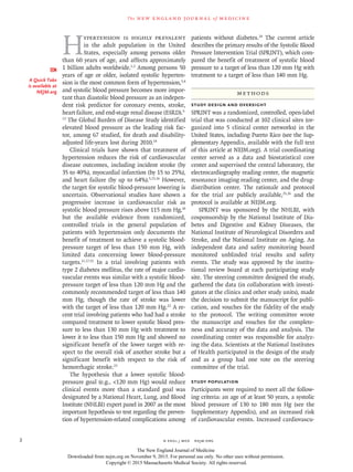 n engl j med﻿﻿ nejm.org﻿2
The new engl and jour nal of medicine
H
ypertension is highly prevalent
in the adult population in the United
States, especially among persons older
than 60 years of age, and affects approximately
1 billion adults worldwide.1,2
Among persons 50
years of age or older, isolated systolic hyperten-
sion is the most common form of hypertension,3,4
and systolic blood pressure becomes more impor-
tant than diastolic blood pressure as an indepen-
dent risk predictor for coronary events, stroke,
heart failure, and end-stage renal disease (ESRD).5-
13
The Global Burden of Disease Study identified
elevated blood pressure as the leading risk fac-
tor, among 67 studied, for death and disability-
adjusted life-years lost during 2010.14
Clinical trials have shown that treatment of
hypertension reduces the risk of cardiovascular
disease outcomes, including incident stroke (by
35 to 40%), myocardial infarction (by 15 to 25%),
and heart failure (by up to 64%).5,15,16
However,
the target for systolic blood-pressure lowering is
uncertain. Observational studies have shown a
progressive increase in cardiovascular risk as
systolic blood pressure rises above 115 mm Hg,10
but the available evidence from randomized,
controlled trials in the general population of
patients with hypertension only documents the
benefit of treatment to achieve a systolic blood-
pressure target of less than 150 mm Hg, with
limited data concerning lower blood-pressure
targets.11,17-21
In a trial involving patients with
type 2 diabetes mellitus, the rate of major cardio-
vascular events was similar with a systolic blood-
pressure target of less than 120 mm Hg and the
commonly recommended target of less than 140
mm Hg, though the rate of stroke was lower
with the target of less than 120 mm Hg.22
A re-
cent trial involving patients who had had a stroke
compared treatment to lower systolic blood pres-
sure to less than 130 mm Hg with treatment to
lower it to less than 150 mm Hg and showed no
significant benefit of the lower target with re-
spect to the overall risk of another stroke but a
significant benefit with respect to the risk of
hemorrhagic stroke.23
The hypothesis that a lower systolic blood-
pressure goal (e.g., <120 mm Hg) would reduce
clinical events more than a standard goal was
designated by a National Heart, Lung, and Blood
Institute (NHLBI) expert panel in 2007 as the most
important hypothesis to test regarding the preven-
tion of hypertension-related complications among
patients without diabetes.24
The current article
describes the primary results of the Systolic Blood
Pressure Intervention Trial (SPRINT), which com-
pared the benefit of treatment of systolic blood
pressure to a target of less than 120 mm Hg with
treatment to a target of less than 140 mm Hg.
Methods
Study Design and Oversight
SPRINT was a randomized, controlled, open-label
trial that was conducted at 102 clinical sites (or-
ganized into 5 clinical center networks) in the
United States, including Puerto Rico (see the Sup-
plementary Appendix, available with the full text
of this article at NEJM.org). A trial coordinating
center served as a data and biostatistical core
center and supervised the central laboratory, the
electrocardiography reading center, the magnetic
resonance imaging reading center, and the drug-
distribution center. The rationale and protocol
for the trial are publicly available,25,26
and the
protocol is available at NEJM.org.
SPRINT was sponsored by the NHLBI, with
cosponsorship by the National Institute of Dia-
betes and Digestive and Kidney Diseases, the
National Institute of Neurological Disorders and
Stroke, and the National Institute on Aging. An
independent data and safety monitoring board
monitored unblinded trial results and safety
events. The study was approved by the institu-
tional review board at each participating study
site. The steering committee designed the study,
gathered the data (in collaboration with investi-
gators at the clinics and other study units), made
the decision to submit the manuscript for publi-
cation, and vouches for the fidelity of the study
to the protocol. The writing committee wrote
the manuscript and vouches for the complete-
ness and accuracy of the data and analysis. The
coordinating center was responsible for analyz-
ing the data. Scientists at the National Institutes
of Health participated in the design of the study
and as a group had one vote on the steering
committee of the trial.
Study Population
Participants were required to meet all the follow-
ing criteria: an age of at least 50 years, a systolic
blood pressure of 130 to 180 mm Hg (see the
Supplementary Appendix), and an increased risk
of cardiovascular events. Increased cardiovascu-
A Quick Take
is available at
NEJM.org
The New England Journal of Medicine
Downloaded from nejm.org on November 9, 2015. For personal use only. No other uses without permission.
Copyright © 2015 Massachusetts Medical Society. All rights reserved.
 