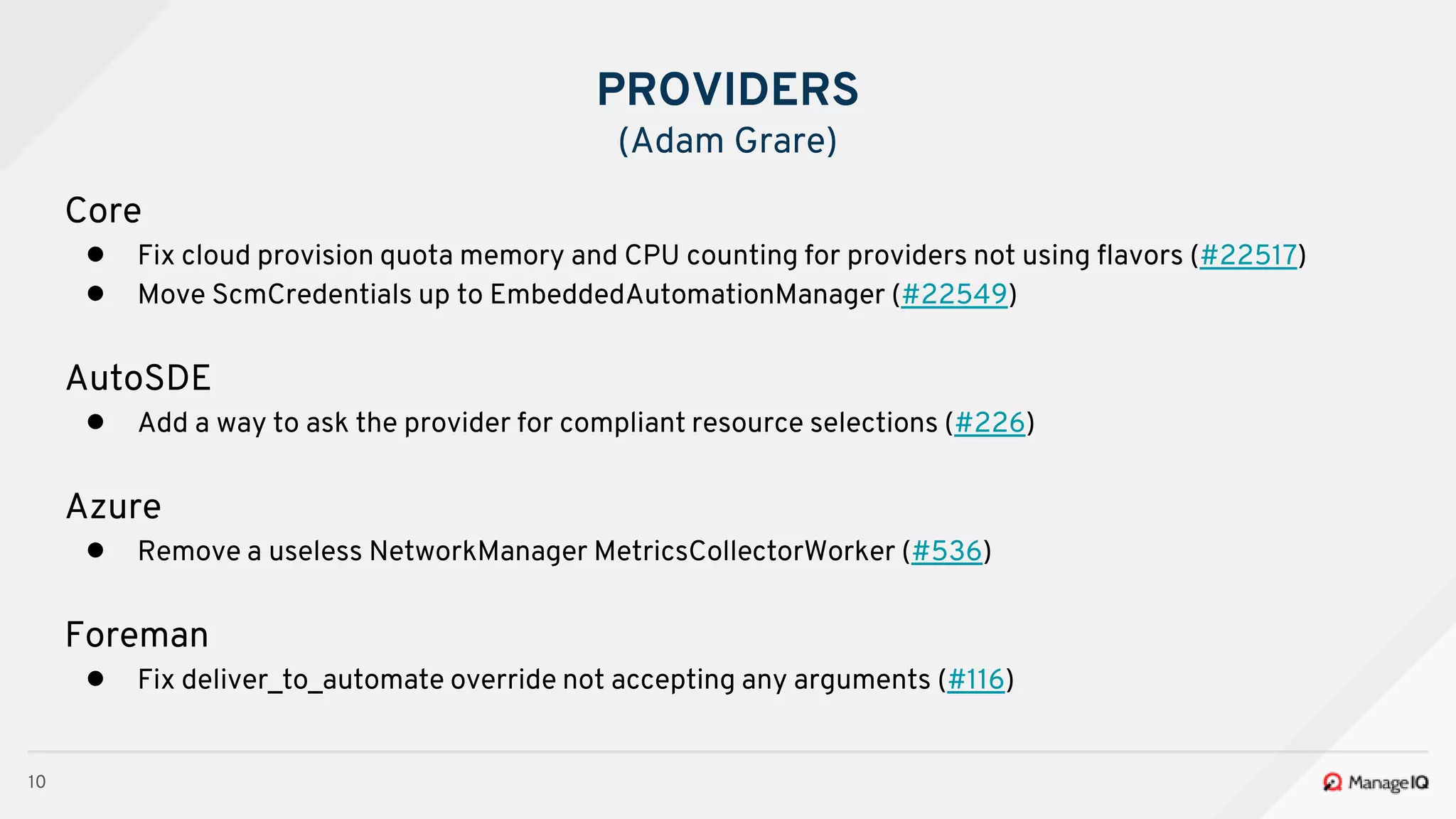10
Core
● Fix cloud provision quota memory and CPU counting for providers not using flavors (#22517)
● Move ScmCredentials up to EmbeddedAutomationManager (#22549)
AutoSDE
● Add a way to ask the provider for compliant resource selections (#226)
Azure
● Remove a useless NetworkManager MetricsCollectorWorker (#536)
Foreman
● Fix deliver_to_automate override not accepting any arguments (#116)
PROVIDERS
(Adam Grare)
 