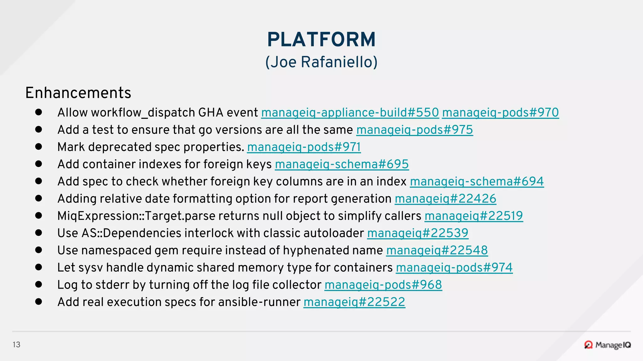 13
Enhancements
● Allow workflow_dispatch GHA event manageiq-appliance-build#550 manageiq-pods#970
● Add a test to ensure that go versions are all the same manageiq-pods#975
● Mark deprecated spec properties. manageiq-pods#971
● Add container indexes for foreign keys manageiq-schema#695
● Add spec to check whether foreign key columns are in an index manageiq-schema#694
● Adding relative date formatting option for report generation manageiq#22426
● MiqExpression::Target.parse returns null object to simplify callers manageiq#22519
● Use AS::Dependencies interlock with classic autoloader manageiq#22539
● Use namespaced gem require instead of hyphenated name manageiq#22548
● Let sysv handle dynamic shared memory type for containers manageiq-pods#974
● Log to stderr by turning off the log file collector manageiq-pods#968
● Add real execution specs for ansible-runner manageiq#22522
PLATFORM
(Joe Rafaniello)
 