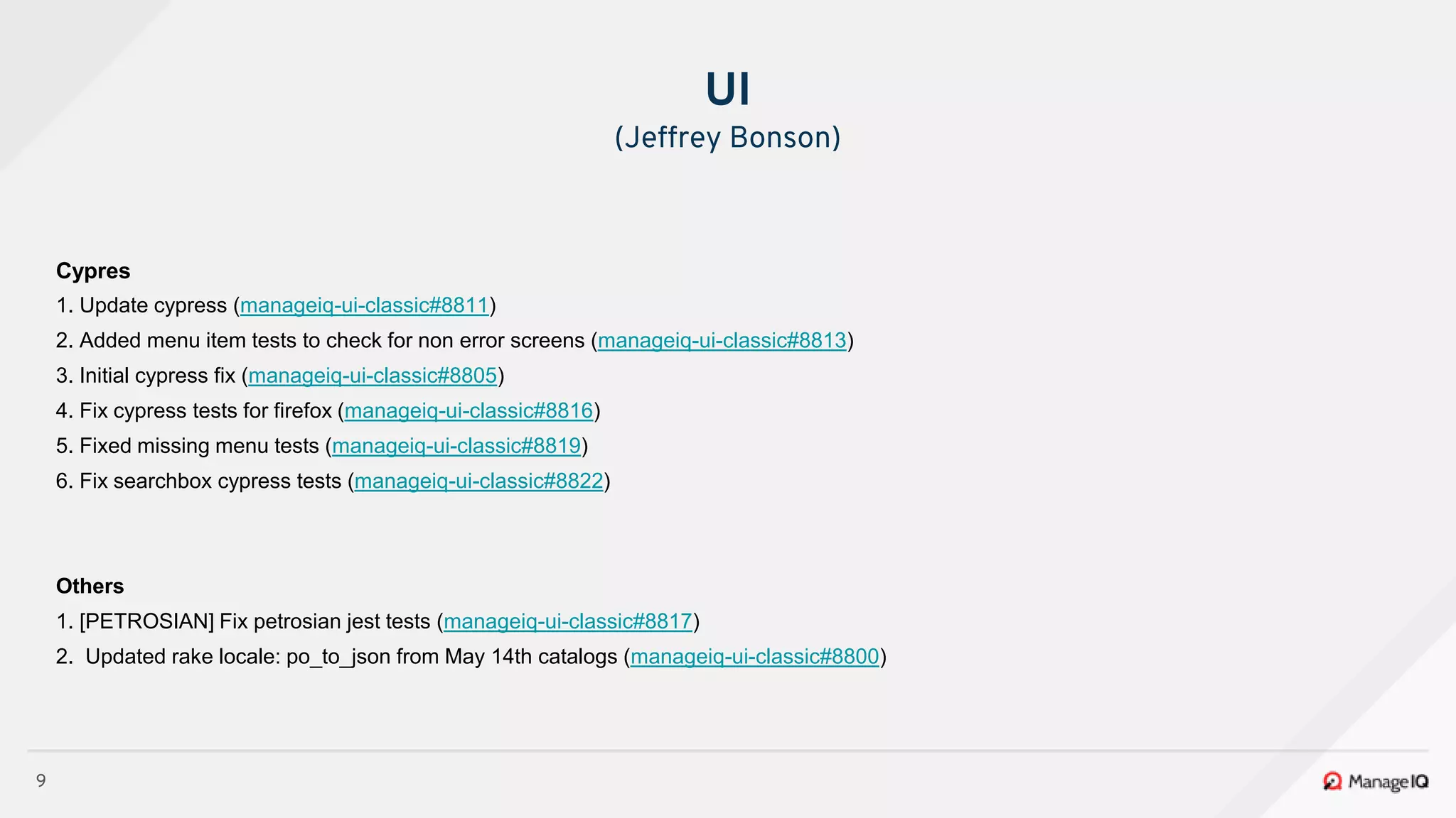 9
Cypres
1. Update cypress (manageiq-ui-classic#8811)
2. Added menu item tests to check for non error screens (manageiq-ui-classic#8813)
3. Initial cypress fix (manageiq-ui-classic#8805)
4. Fix cypress tests for firefox (manageiq-ui-classic#8816)
5. Fixed missing menu tests (manageiq-ui-classic#8819)
6. Fix searchbox cypress tests (manageiq-ui-classic#8822)
Others
1. [PETROSIAN] Fix petrosian jest tests (manageiq-ui-classic#8817)
2. Updated rake locale: po_to_json from May 14th catalogs (manageiq-ui-classic#8800)
UI
(Jeffrey Bonson)
 