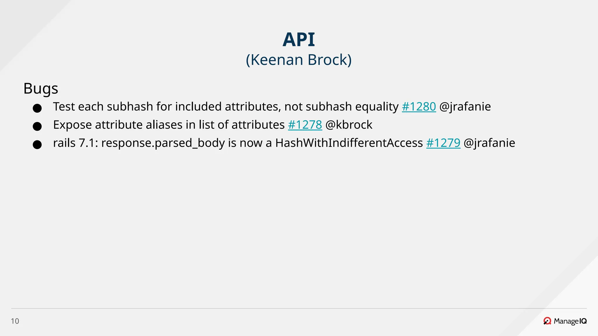 10
Bugs
● Test each subhash for included attributes, not subhash equality #1280 @jrafanie
● Expose attribute aliases in list of attributes #1278 @kbrock
● rails 7.1: response.parsed_body is now a HashWithIndifferentAccess #1279 @jrafanie
API
(Keenan Brock)
 