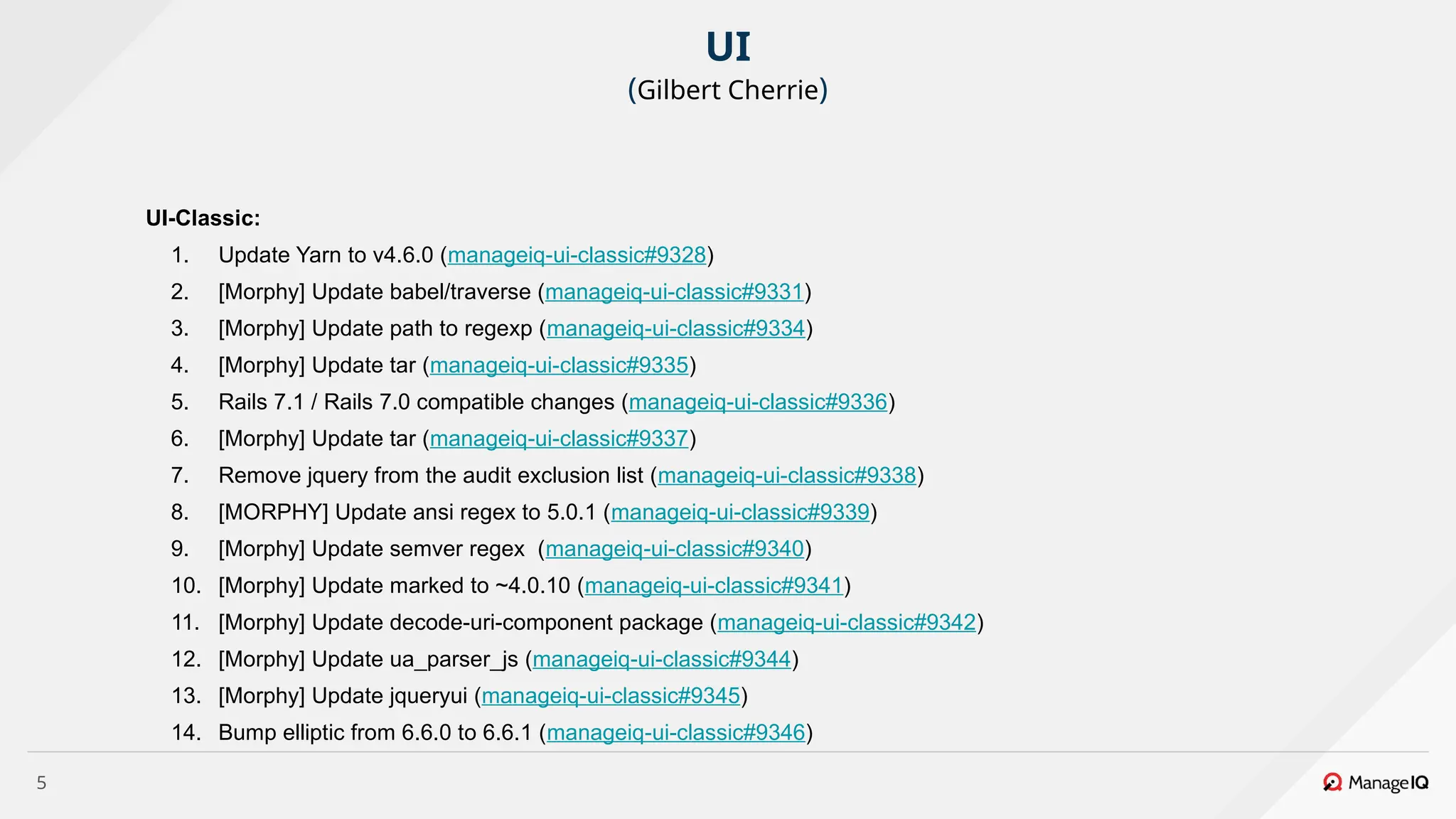 5
UI-Classic:
1. Update Yarn to v4.6.0 (manageiq-ui-classic#9328)
2. [Morphy] Update babel/traverse (manageiq-ui-classic#9331)
3. [Morphy] Update path to regexp (manageiq-ui-classic#9334)
4. [Morphy] Update tar (manageiq-ui-classic#9335)
5. Rails 7.1 / Rails 7.0 compatible changes (manageiq-ui-classic#9336)
6. [Morphy] Update tar (manageiq-ui-classic#9337)
7. Remove jquery from the audit exclusion list (manageiq-ui-classic#9338)
8. [MORPHY] Update ansi regex to 5.0.1 (manageiq-ui-classic#9339)
9. [Morphy] Update semver regex (manageiq-ui-classic#9340)
10. [Morphy] Update marked to ~4.0.10 (manageiq-ui-classic#9341)
11. [Morphy] Update decode-uri-component package (manageiq-ui-classic#9342)
12. [Morphy] Update ua_parser_js (manageiq-ui-classic#9344)
13. [Morphy] Update jqueryui (manageiq-ui-classic#9345)
14. Bump elliptic from 6.6.0 to 6.6.1 (manageiq-ui-classic#9346)
UI
(Gilbert Cherrie)
 