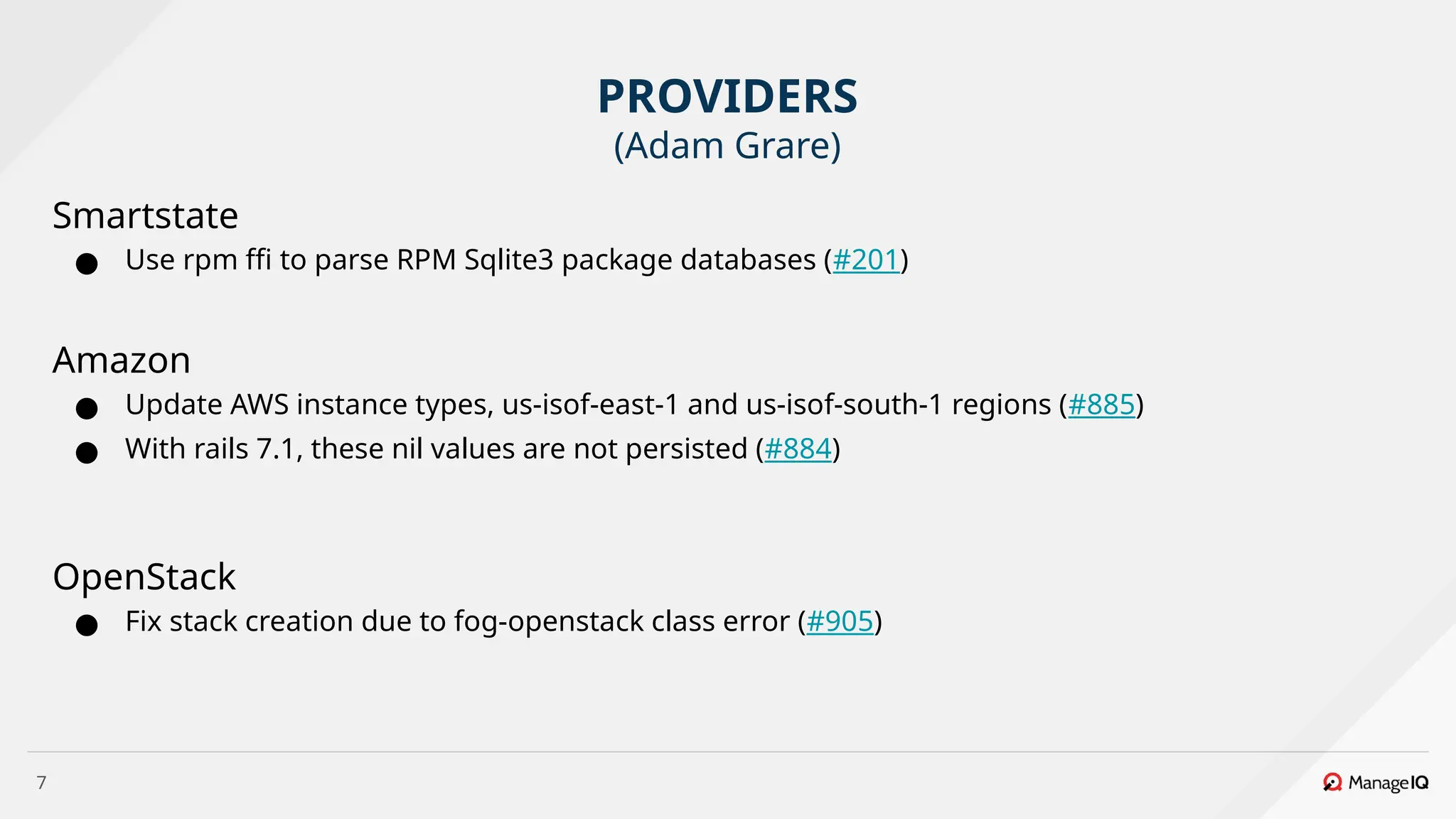 7
Smartstate
● Use rpm ffi to parse RPM Sqlite3 package databases (#201)
Amazon
● Update AWS instance types, us-isof-east-1 and us-isof-south-1 regions (#885)
● With rails 7.1, these nil values are not persisted (#884)
OpenStack
● Fix stack creation due to fog-openstack class error (#905)
PROVIDERS
(Adam Grare)
 