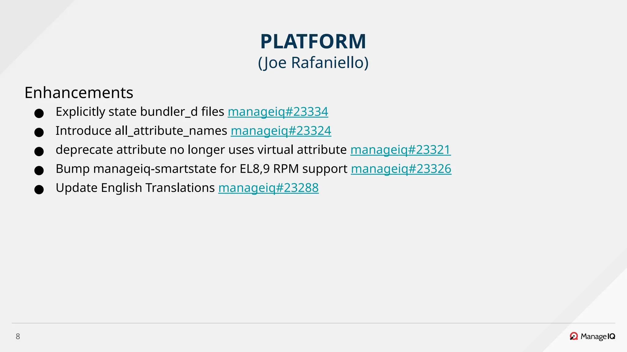 8
Enhancements
● Explicitly state bundler_d files manageiq#23334
● Introduce all_attribute_names manageiq#23324
● deprecate attribute no longer uses virtual attribute manageiq#23321
● Bump manageiq-smartstate for EL8,9 RPM support manageiq#23326
● Update English Translations manageiq#23288
PLATFORM
(Joe Rafaniello)
 