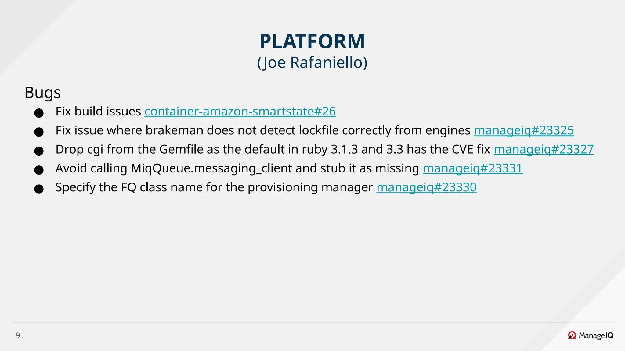 9
Bugs
● Fix build issues container-amazon-smartstate#26
● Fix issue where brakeman does not detect lockfile correctly from engines manageiq#23325
● Drop cgi from the Gemfile as the default in ruby 3.1.3 and 3.3 has the CVE fix manageiq#23327
● Avoid calling MiqQueue.messaging_client and stub it as missing manageiq#23331
● Specify the FQ class name for the provisioning manager manageiq#23330
PLATFORM
(Joe Rafaniello)
 