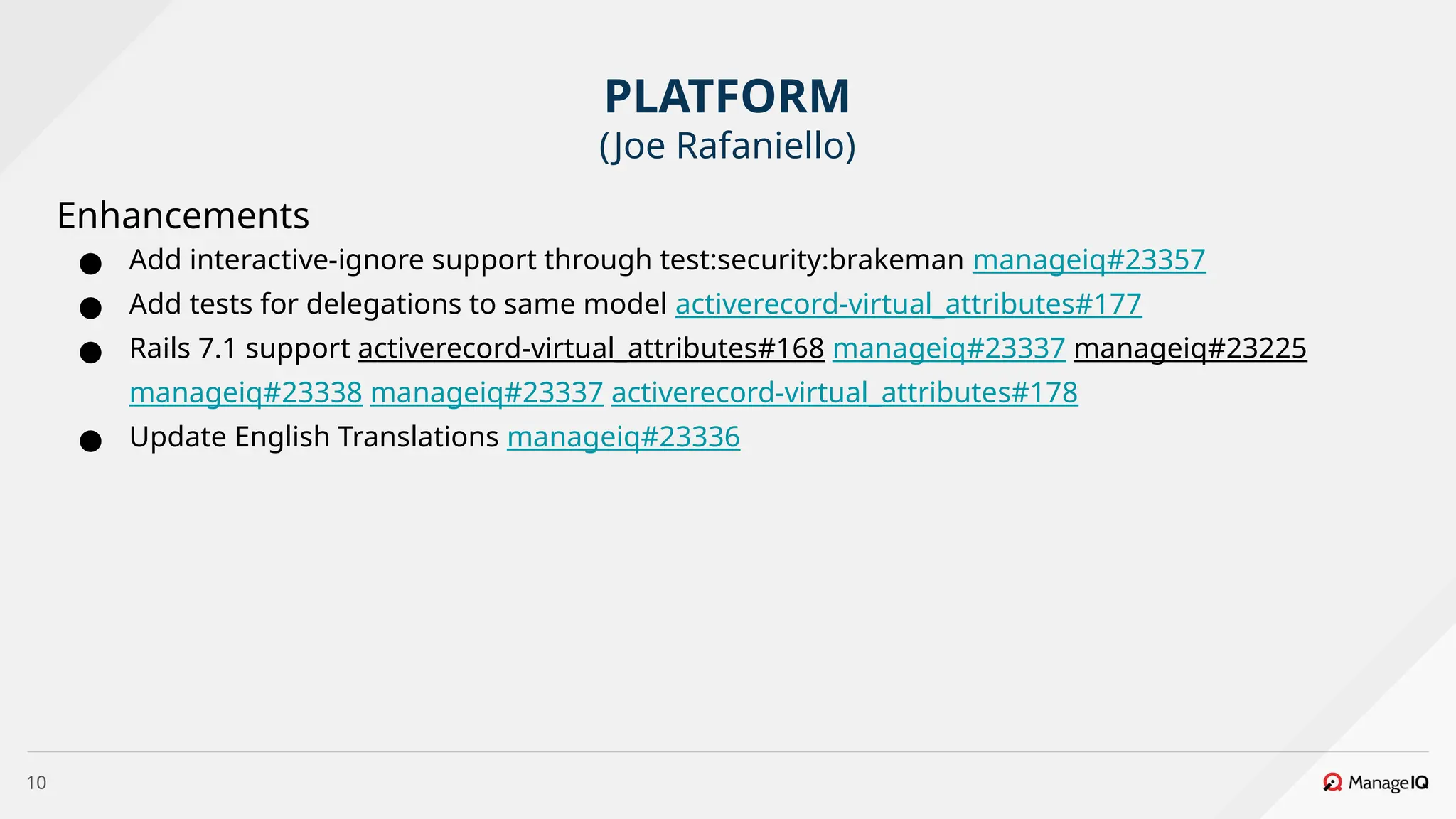 10
Enhancements
● Add interactive-ignore support through test:security:brakeman manageiq#23357
● Add tests for delegations to same model activerecord-virtual_attributes#177
● Rails 7.1 support activerecord-virtual_attributes#168 manageiq#23337 manageiq#23225
manageiq#23338 manageiq#23337 activerecord-virtual_attributes#178
● Update English Translations manageiq#23336
PLATFORM
(Joe Rafaniello)
 