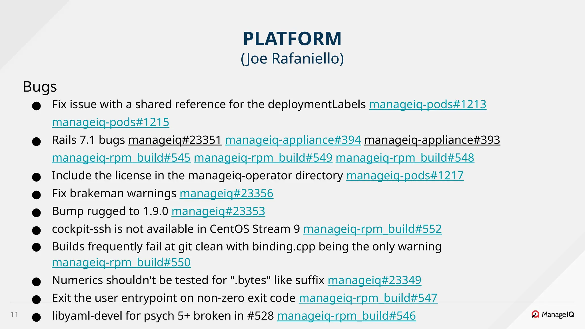 11
Bugs
● Fix issue with a shared reference for the deploymentLabels manageiq-pods#1213
manageiq-pods#1215
● Rails 7.1 bugs manageiq#23351 manageiq-appliance#394 manageiq-appliance#393
manageiq-rpm_build#545 manageiq-rpm_build#549 manageiq-rpm_build#548
● Include the license in the manageiq-operator directory manageiq-pods#1217
● Fix brakeman warnings manageiq#23356
● Bump rugged to 1.9.0 manageiq#23353
● cockpit-ssh is not available in CentOS Stream 9 manageiq-rpm_build#552
● Builds frequently fail at git clean with binding.cpp being the only warning
manageiq-rpm_build#550
● Numerics shouldn't be tested for ".bytes" like suffix manageiq#23349
● Exit the user entrypoint on non-zero exit code manageiq-rpm_build#547
● libyaml-devel for psych 5+ broken in #528 manageiq-rpm_build#546
PLATFORM
(Joe Rafaniello)
 