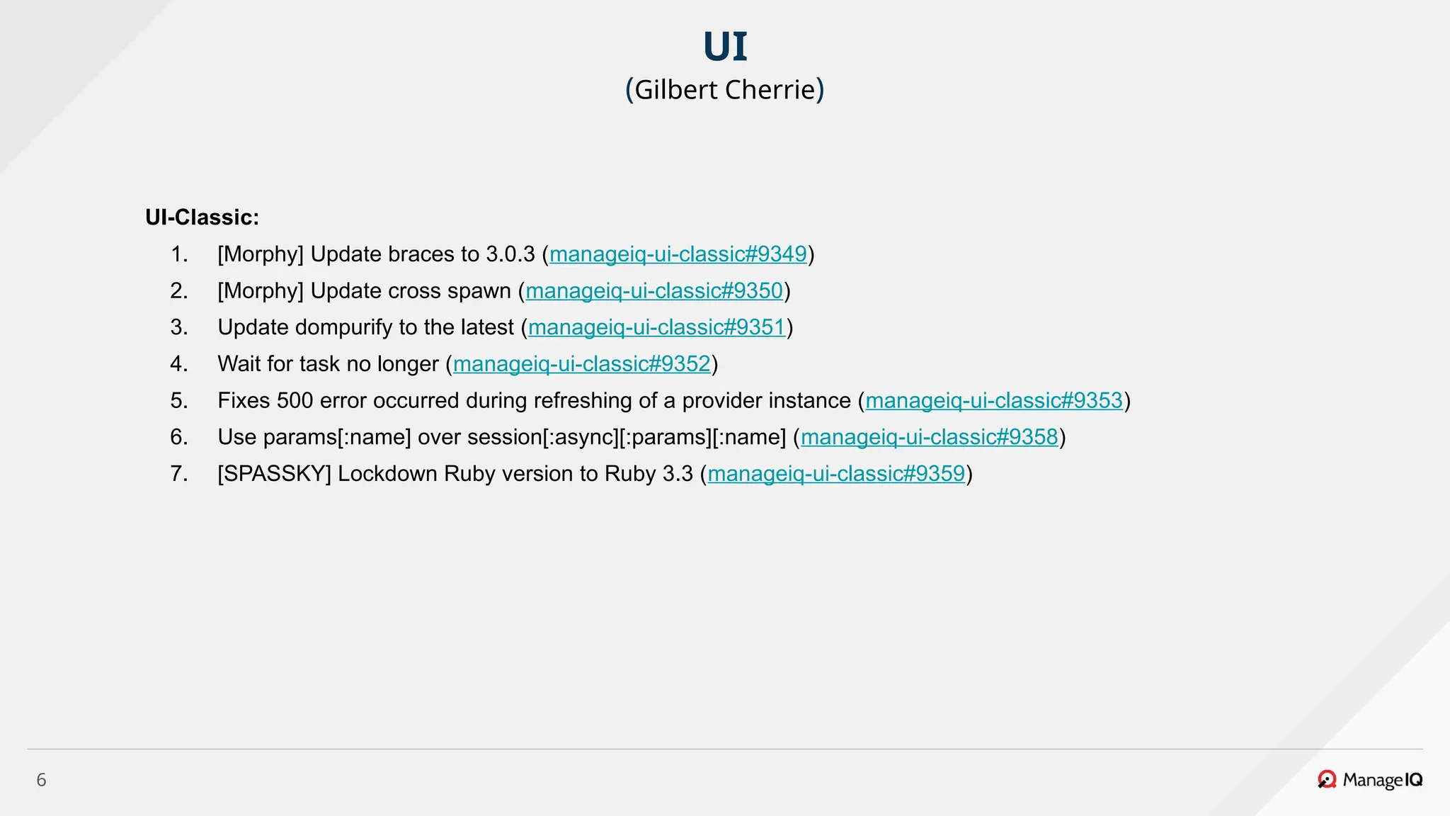 6
UI-Classic:
1. [Morphy] Update braces to 3.0.3 (manageiq-ui-classic#9349)
2. [Morphy] Update cross spawn (manageiq-ui-classic#9350)
3. Update dompurify to the latest (manageiq-ui-classic#9351)
4. Wait for task no longer (manageiq-ui-classic#9352)
5. Fixes 500 error occurred during refreshing of a provider instance (manageiq-ui-classic#9353)
6. Use params[:name] over session[:async][:params][:name] (manageiq-ui-classic#9358)
7. [SPASSKY] Lockdown Ruby version to Ruby 3.3 (manageiq-ui-classic#9359)
UI
(Gilbert Cherrie)
 