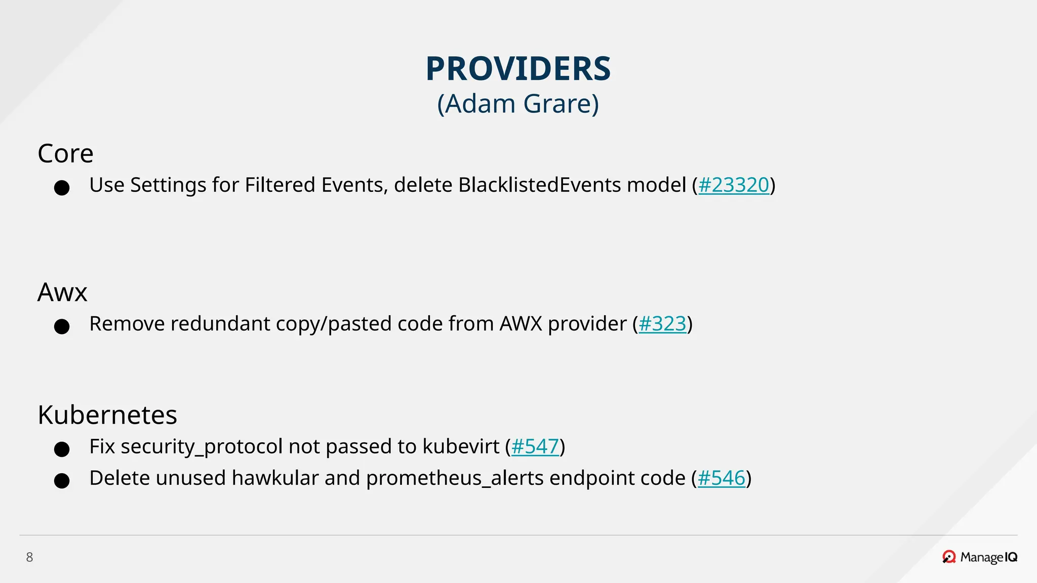 8
Core
● Use Settings for Filtered Events, delete BlacklistedEvents model (#23320)
Awx
● Remove redundant copy/pasted code from AWX provider (#323)
Kubernetes
● Fix security_protocol not passed to kubevirt (#547)
● Delete unused hawkular and prometheus_alerts endpoint code (#546)
PROVIDERS
(Adam Grare)
 