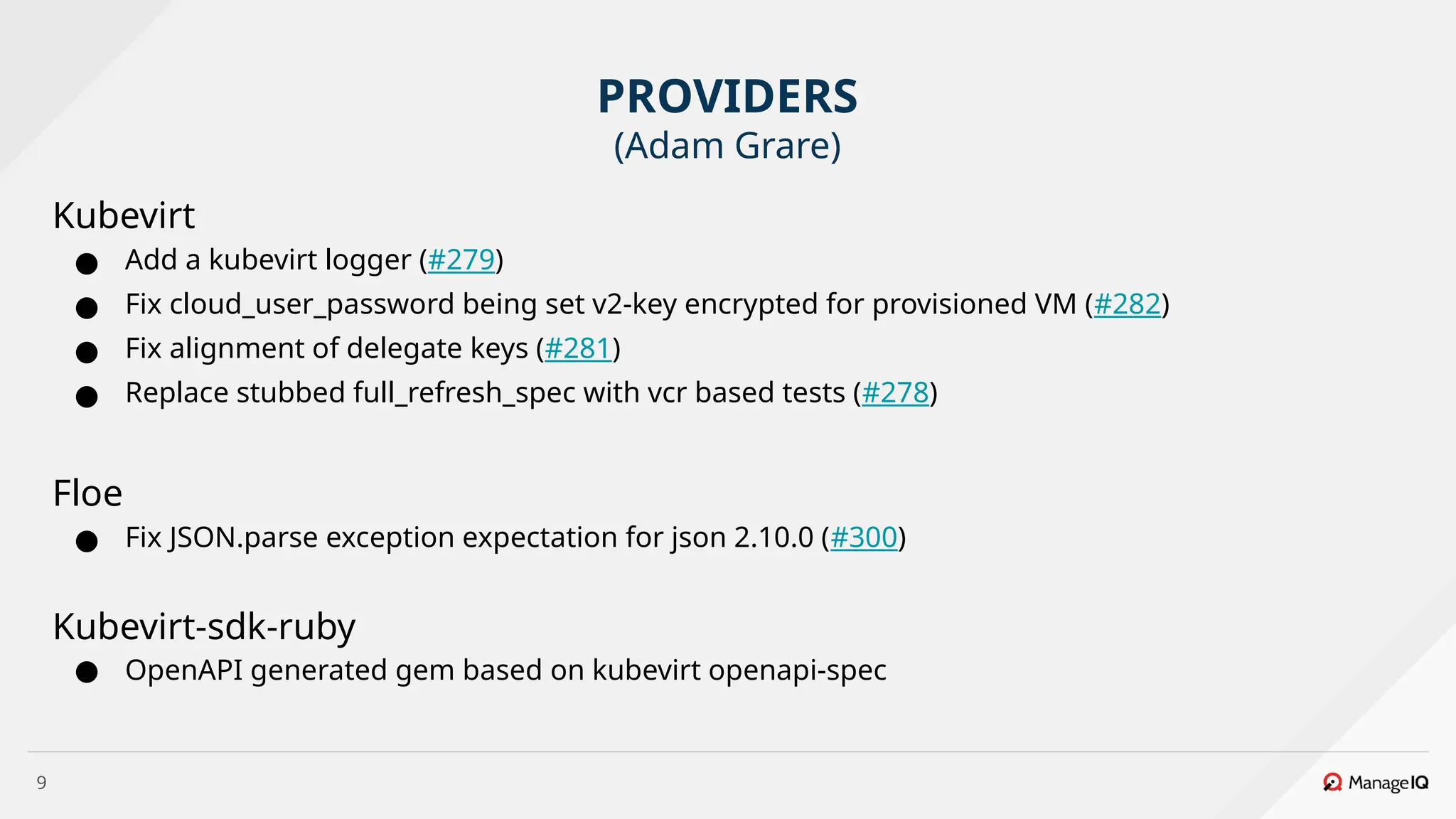 9
Kubevirt
● Add a kubevirt logger (#279)
● Fix cloud_user_password being set v2-key encrypted for provisioned VM (#282)
● Fix alignment of delegate keys (#281)
● Replace stubbed full_refresh_spec with vcr based tests (#278)
Floe
● Fix JSON.parse exception expectation for json 2.10.0 (#300)
Kubevirt-sdk-ruby
● OpenAPI generated gem based on kubevirt openapi-spec
PROVIDERS
(Adam Grare)
 