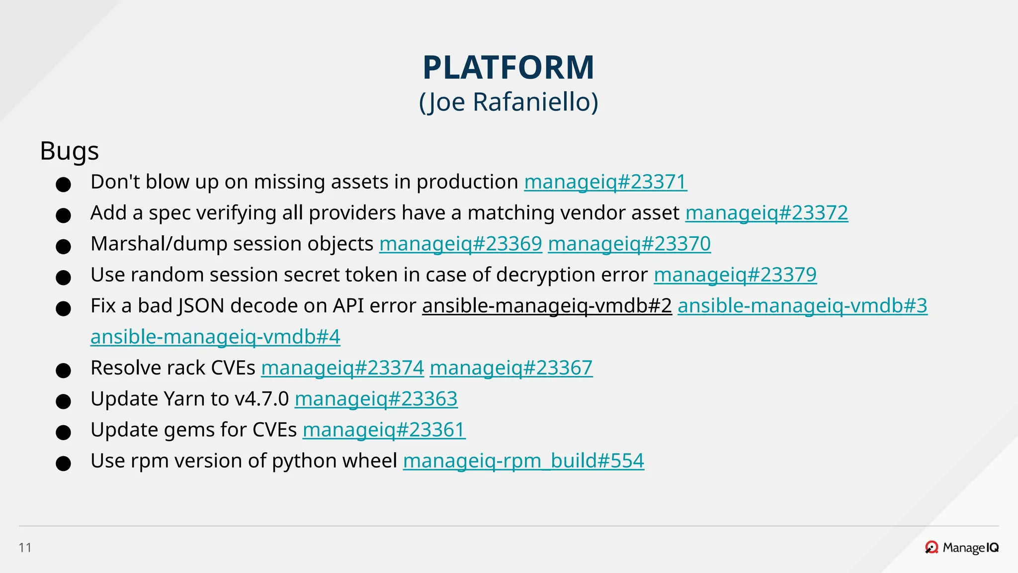 11
Bugs
● Don't blow up on missing assets in production manageiq#23371
● Add a spec verifying all providers have a matching vendor asset manageiq#23372
● Marshal/dump session objects manageiq#23369 manageiq#23370
● Use random session secret token in case of decryption error manageiq#23379
● Fix a bad JSON decode on API error ansible-manageiq-vmdb#2 ansible-manageiq-vmdb#3
ansible-manageiq-vmdb#4
● Resolve rack CVEs manageiq#23374 manageiq#23367
● Update Yarn to v4.7.0 manageiq#23363
● Update gems for CVEs manageiq#23361
● Use rpm version of python wheel manageiq-rpm_build#554
PLATFORM
(Joe Rafaniello)
 
