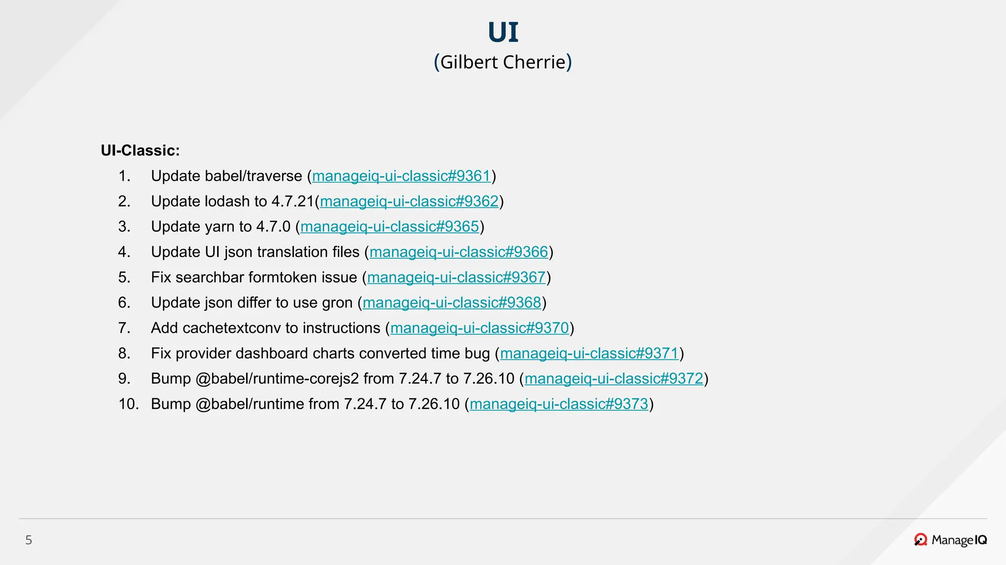 5
UI-Classic:
1. Update babel/traverse (manageiq-ui-classic#9361)
2. Update lodash to 4.7.21(manageiq-ui-classic#9362)
3. Update yarn to 4.7.0 (manageiq-ui-classic#9365)
4. Update UI json translation files (manageiq-ui-classic#9366)
5. Fix searchbar formtoken issue (manageiq-ui-classic#9367)
6. Update json differ to use gron (manageiq-ui-classic#9368)
7. Add cachetextconv to instructions (manageiq-ui-classic#9370)
8. Fix provider dashboard charts converted time bug (manageiq-ui-classic#9371)
9. Bump @babel/runtime-corejs2 from 7.24.7 to 7.26.10 (manageiq-ui-classic#9372)
10. Bump @babel/runtime from 7.24.7 to 7.26.10 (manageiq-ui-classic#9373)
UI
(Gilbert Cherrie)
 