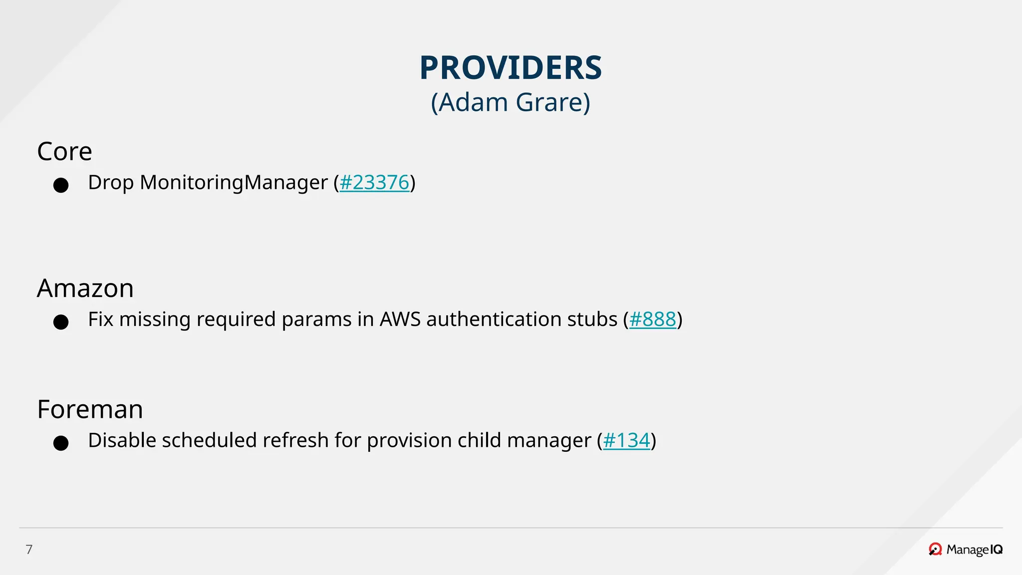 7
Core
● Drop MonitoringManager (#23376)
Amazon
● Fix missing required params in AWS authentication stubs (#888)
Foreman
● Disable scheduled refresh for provision child manager (#134)
PROVIDERS
(Adam Grare)
 