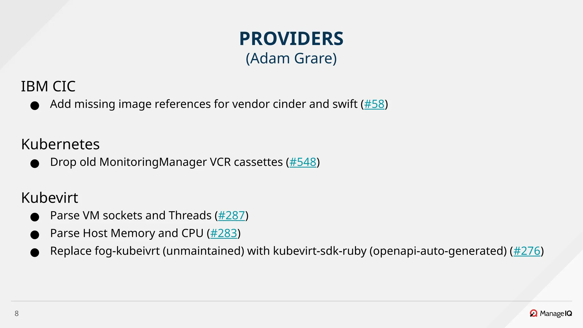 8
IBM CIC
● Add missing image references for vendor cinder and swift (#58)
Kubernetes
● Drop old MonitoringManager VCR cassettes (#548)
Kubevirt
● Parse VM sockets and Threads (#287)
● Parse Host Memory and CPU (#283)
● Replace fog-kubeivrt (unmaintained) with kubevirt-sdk-ruby (openapi-auto-generated) (#276)
PROVIDERS
(Adam Grare)
 