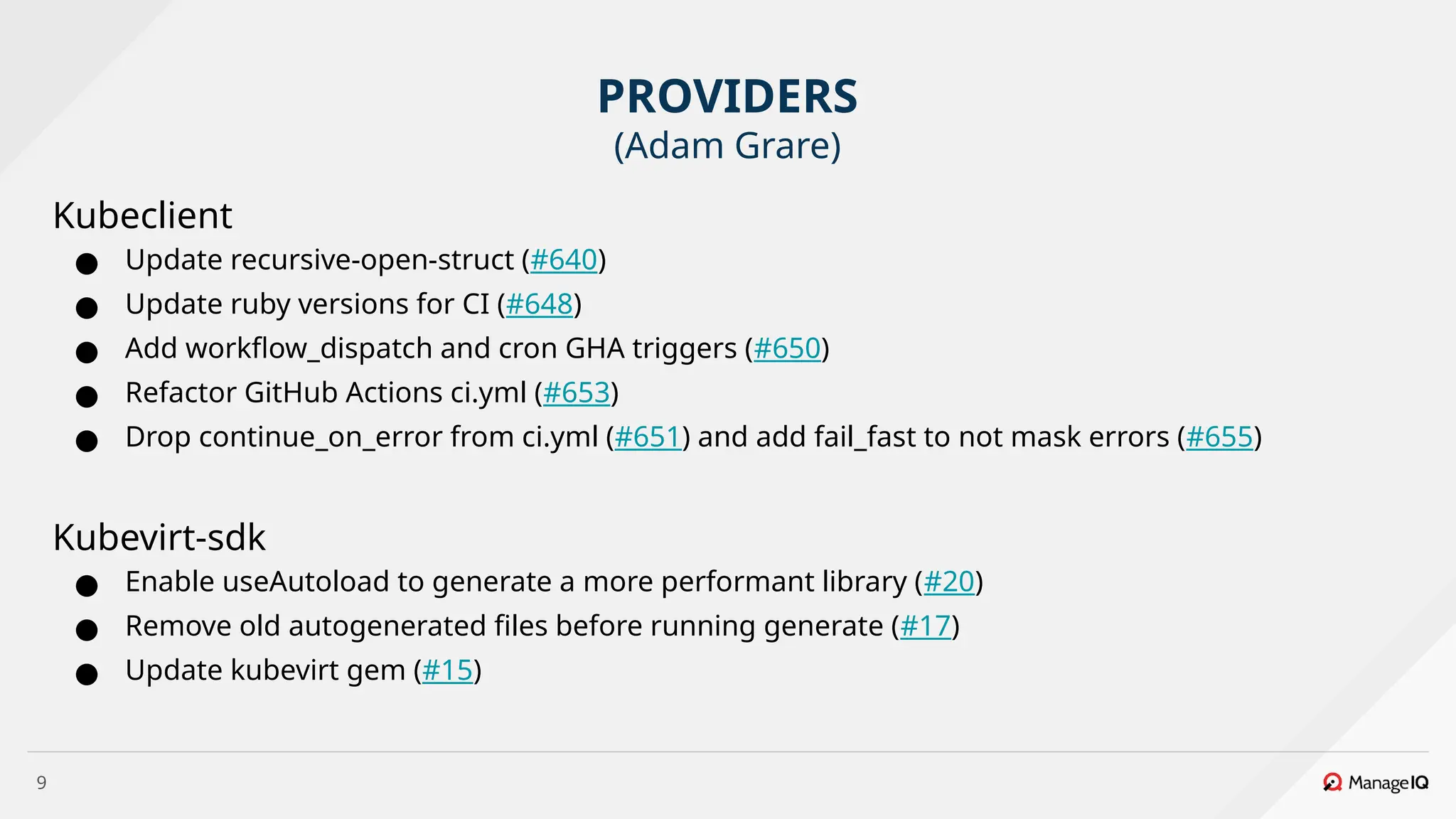 9
Kubeclient
● Update recursive-open-struct (#640)
● Update ruby versions for CI (#648)
● Add workflow_dispatch and cron GHA triggers (#650)
● Refactor GitHub Actions ci.yml (#653)
● Drop continue_on_error from ci.yml (#651) and add fail_fast to not mask errors (#655)
Kubevirt-sdk
● Enable useAutoload to generate a more performant library (#20)
● Remove old autogenerated files before running generate (#17)
● Update kubevirt gem (#15)
PROVIDERS
(Adam Grare)
 