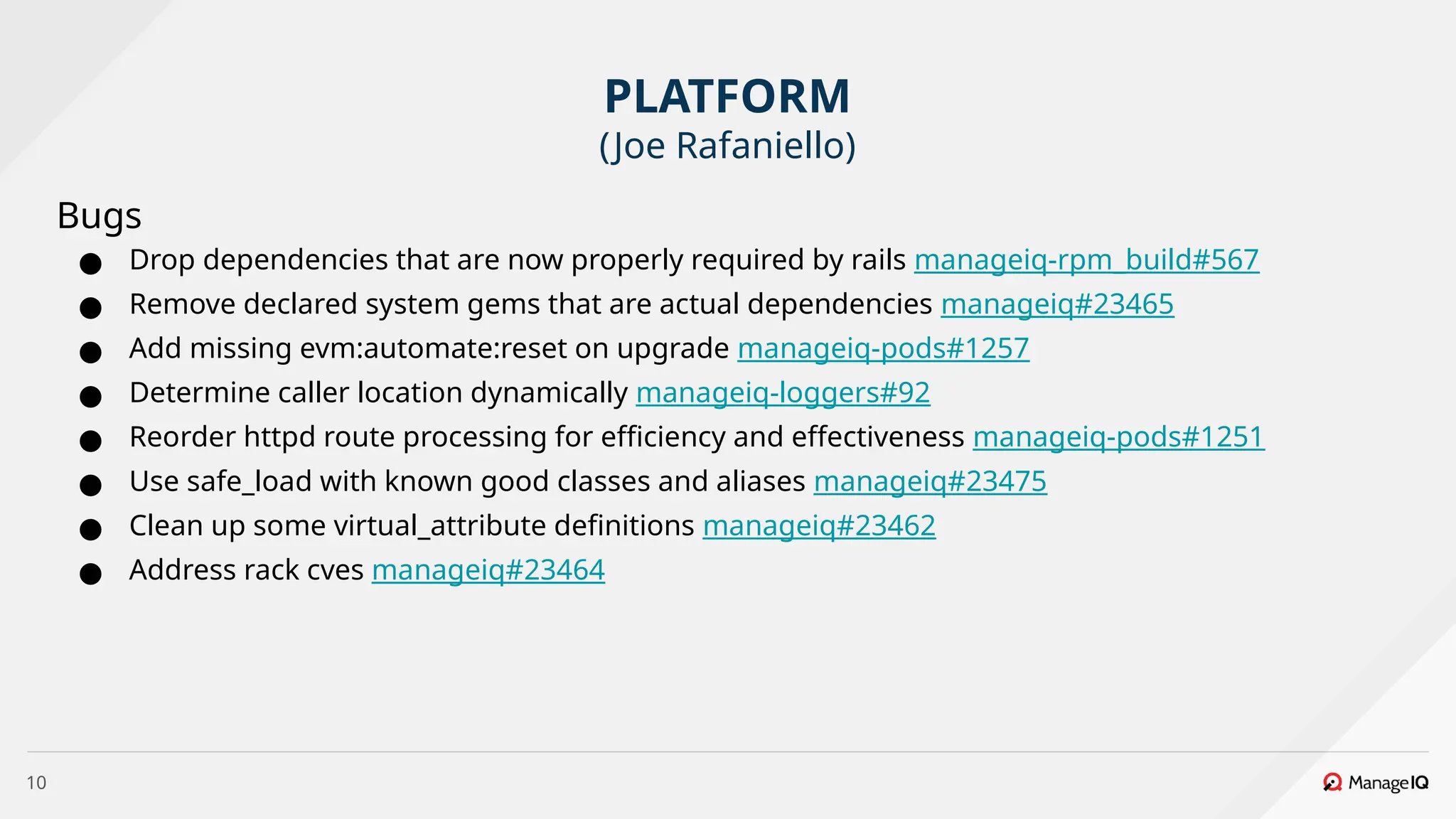 10
Bugs
● Drop dependencies that are now properly required by rails manageiq-rpm_build#567
● Remove declared system gems that are actual dependencies manageiq#23465
● Add missing evm:automate:reset on upgrade manageiq-pods#1257
● Determine caller location dynamically manageiq-loggers#92
● Reorder httpd route processing for efficiency and effectiveness manageiq-pods#1251
● Use safe_load with known good classes and aliases manageiq#23475
● Clean up some virtual_attribute definitions manageiq#23462
● Address rack cves manageiq#23464
PLATFORM
(Joe Rafaniello)
 