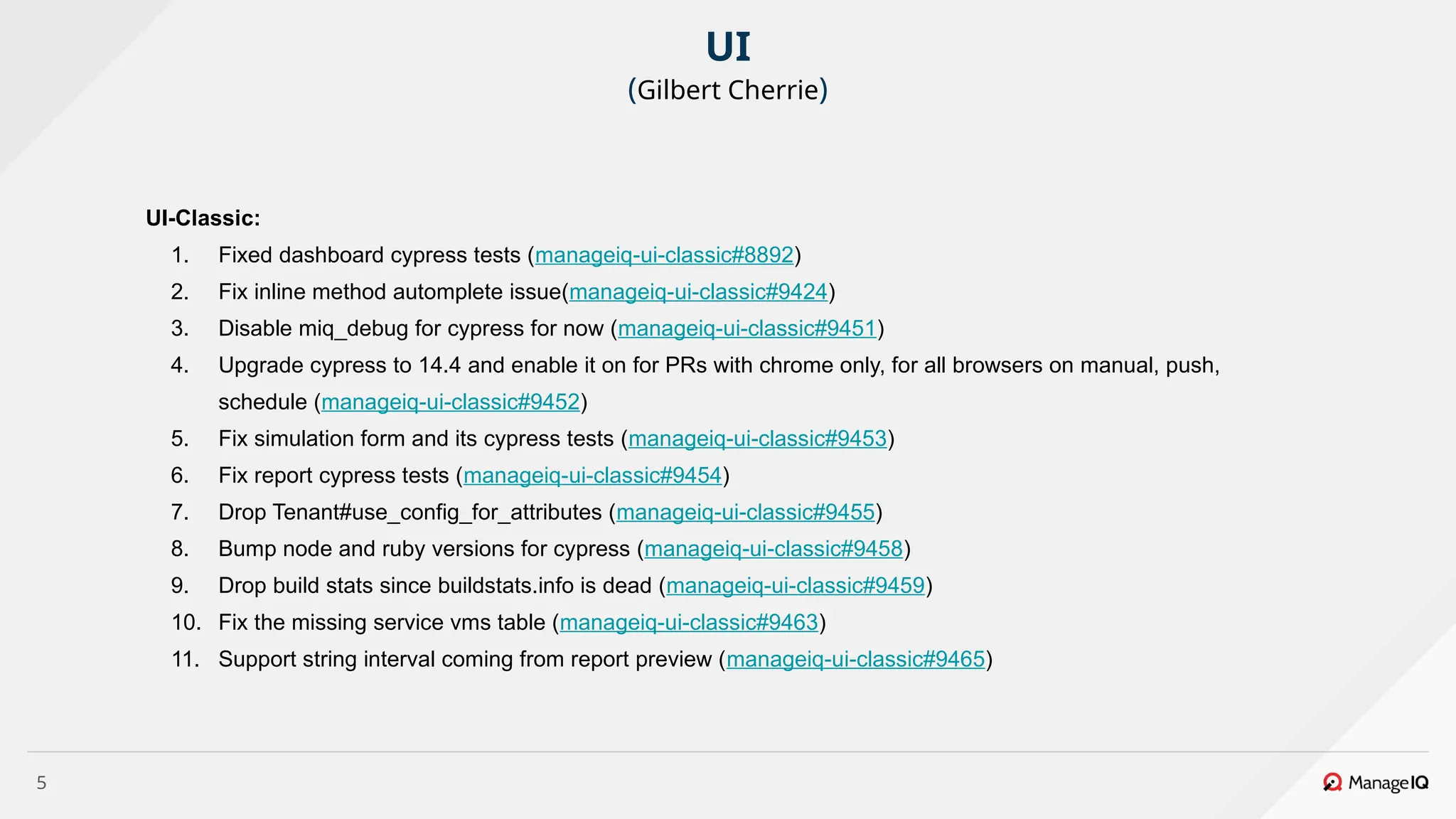5
UI-Classic:
1. Fixed dashboard cypress tests (manageiq-ui-classic#8892)
2. Fix inline method automplete issue(manageiq-ui-classic#9424)
3. Disable miq_debug for cypress for now (manageiq-ui-classic#9451)
4. Upgrade cypress to 14.4 and enable it on for PRs with chrome only, for all browsers on manual, push,
schedule (manageiq-ui-classic#9452)
5. Fix simulation form and its cypress tests (manageiq-ui-classic#9453)
6. Fix report cypress tests (manageiq-ui-classic#9454)
7. Drop Tenant#use_config_for_attributes (manageiq-ui-classic#9455)
8. Bump node and ruby versions for cypress (manageiq-ui-classic#9458)
9. Drop build stats since buildstats.info is dead (manageiq-ui-classic#9459)
10. Fix the missing service vms table (manageiq-ui-classic#9463)
11. Support string interval coming from report preview (manageiq-ui-classic#9465)
UI
(Gilbert Cherrie)
 