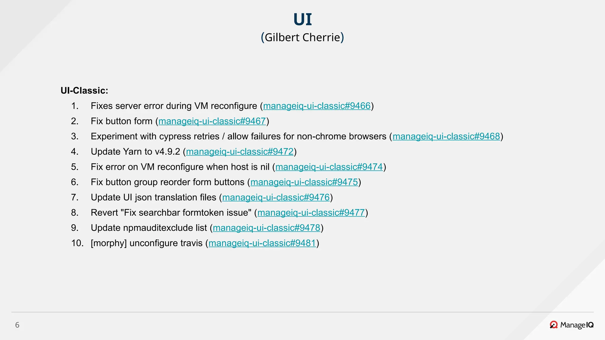 6
UI-Classic:
1. Fixes server error during VM reconfigure (manageiq-ui-classic#9466)
2. Fix button form (manageiq-ui-classic#9467)
3. Experiment with cypress retries / allow failures for non-chrome browsers (manageiq-ui-classic#9468)
4. Update Yarn to v4.9.2 (manageiq-ui-classic#9472)
5. Fix error on VM reconfigure when host is nil (manageiq-ui-classic#9474)
6. Fix button group reorder form buttons (manageiq-ui-classic#9475)
7. Update UI json translation files (manageiq-ui-classic#9476)
8. Revert "Fix searchbar formtoken issue" (manageiq-ui-classic#9477)
9. Update npmauditexclude list (manageiq-ui-classic#9478)
10. [morphy] unconfigure travis (manageiq-ui-classic#9481)
UI
(Gilbert Cherrie)
 