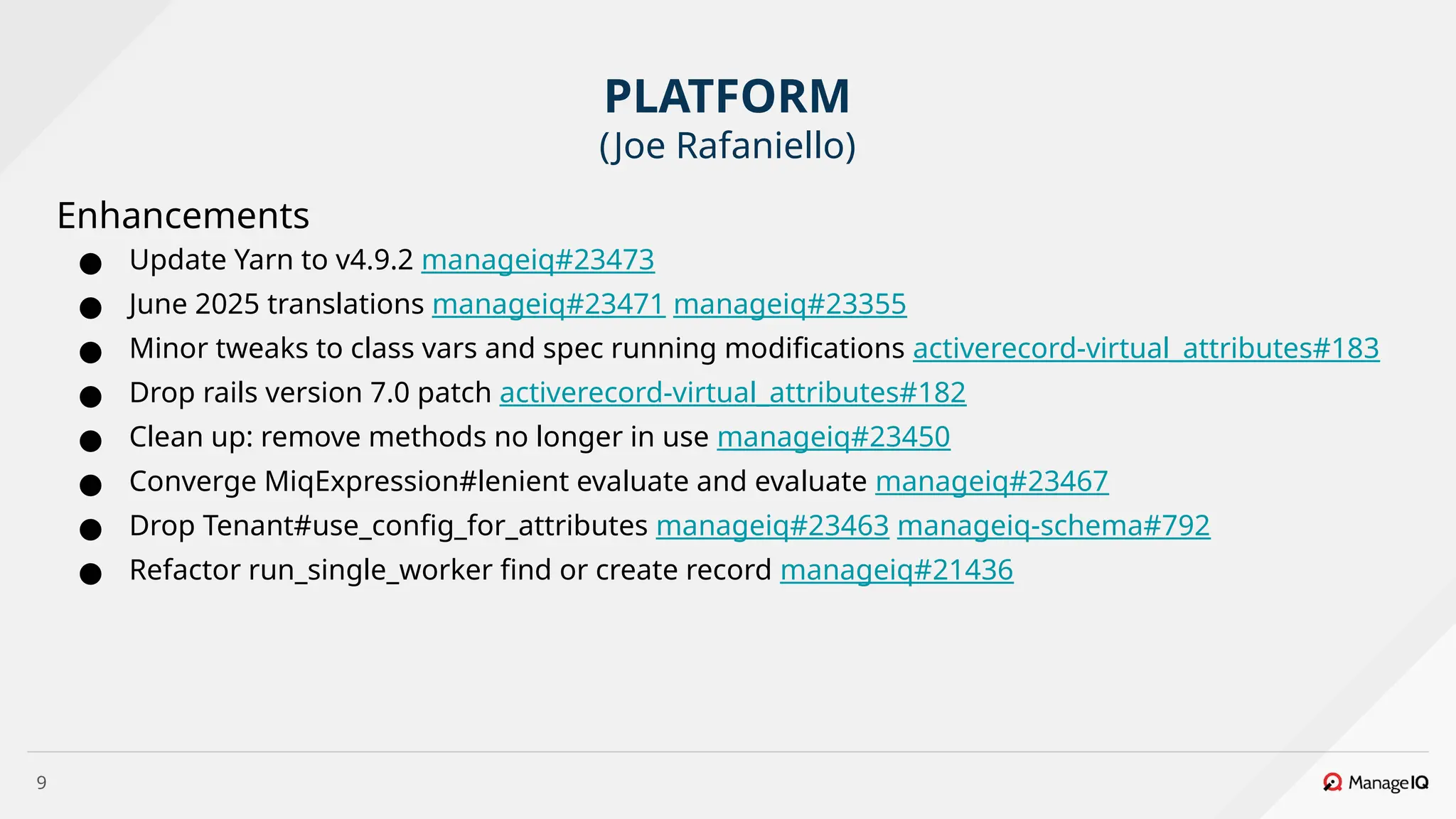 9
Enhancements
● Update Yarn to v4.9.2 manageiq#23473
● June 2025 translations manageiq#23471 manageiq#23355
● Minor tweaks to class vars and spec running modifications activerecord-virtual_attributes#183
● Drop rails version 7.0 patch activerecord-virtual_attributes#182
● Clean up: remove methods no longer in use manageiq#23450
● Converge MiqExpression#lenient evaluate and evaluate manageiq#23467
● Drop Tenant#use_config_for_attributes manageiq#23463 manageiq-schema#792
● Refactor run_single_worker find or create record manageiq#21436
PLATFORM
(Joe Rafaniello)
 
