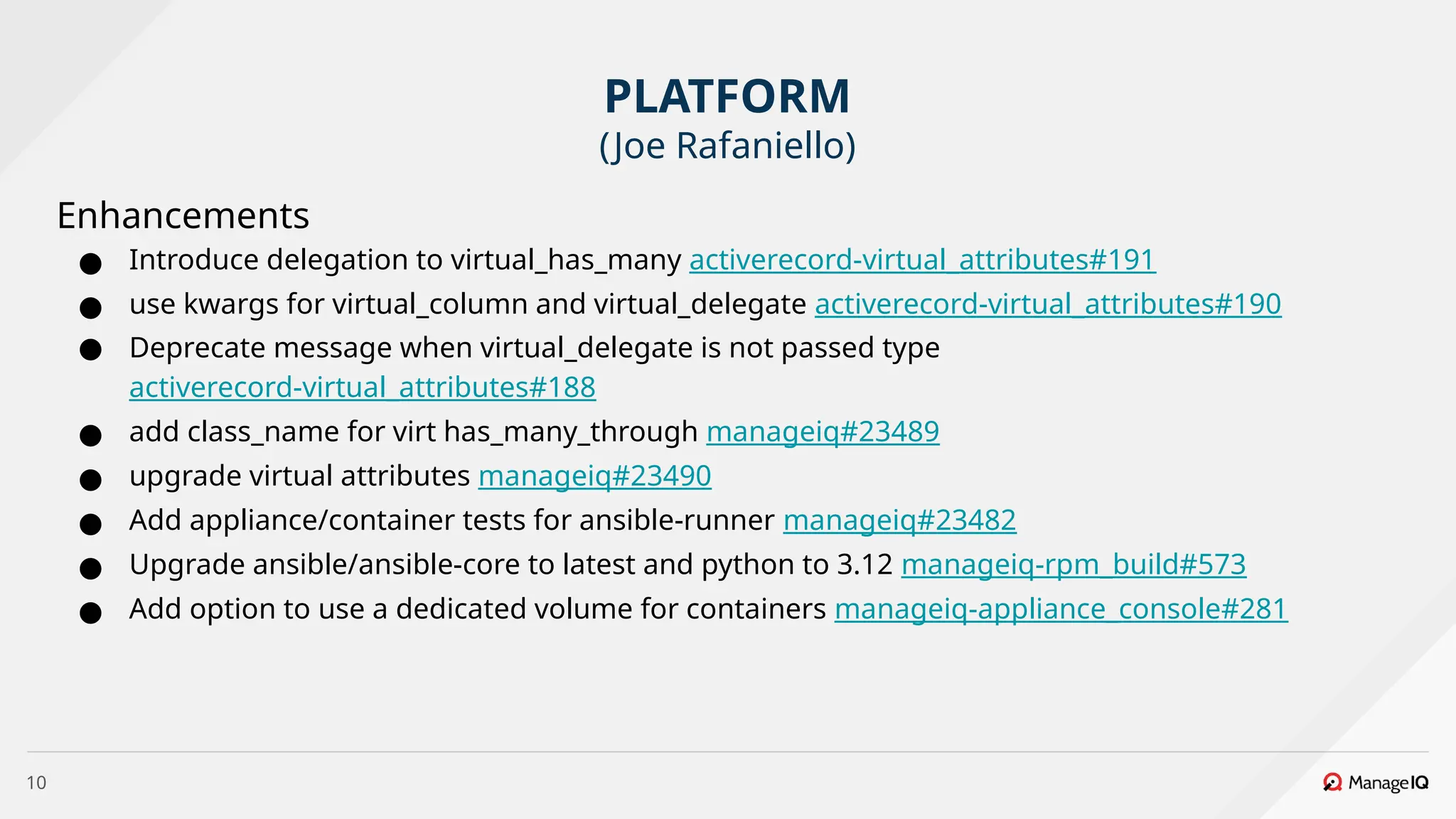 10
Enhancements
● Introduce delegation to virtual_has_many activerecord-virtual_attributes#191
● use kwargs for virtual_column and virtual_delegate activerecord-virtual_attributes#190
● Deprecate message when virtual_delegate is not passed type
activerecord-virtual_attributes#188
● add class_name for virt has_many_through manageiq#23489
● upgrade virtual attributes manageiq#23490
● Add appliance/container tests for ansible-runner manageiq#23482
● Upgrade ansible/ansible-core to latest and python to 3.12 manageiq-rpm_build#573
● Add option to use a dedicated volume for containers manageiq-appliance_console#281
PLATFORM
(Joe Rafaniello)
 